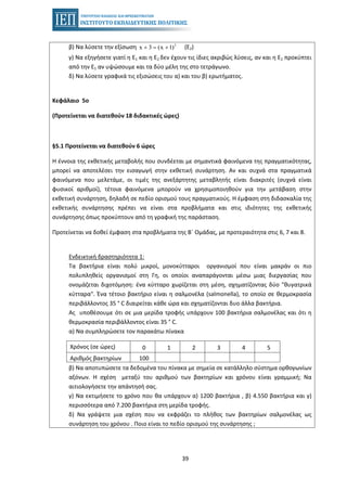 39
β) Να λύσετε την εξίσωση (Ε2)2
x 3 (x 1)+ = +
γ) Να εξηγήσετε γιατί η Ε1 και η Ε2 δεν έχουν τις ίδιες ακριβώς λύσεις, αν και η Ε2 προκύπτει
από την Ε1 αν υψώσουμε και τα δύο μέλη της στο τετράγωνο.
δ) Να λύσετε γραφικά τις εξισώσεις του α) και του β) ερωτήματος.
Κεφάλαιο 5ο
(Προτείνεται να διατεθούν 18 διδακτικές ώρες)
§5.1 Προτείνεται να διατεθούν 6 ώρες
Η έννοια της εκθετικής μεταβολής που συνδέεται με σημαντικά φαινόμενα της πραγματικότητας,
μπορεί να αποτελέσει την εισαγωγή στην εκθετική συνάρτηση. Αν και συχνά στα πραγματικά
φαινόμενα που μελετάμε, οι τιμές της ανεξάρτητης μεταβλητής είναι διακριτές (συχνά είναι
φυσικοί αριθμοί), τέτοια φαινόμενα μπορούν να χρησιμοποιηθούν για την μετάβαση στην
εκθετική συνάρτηση, δηλαδή σε πεδίο ορισμού τους πραγματικούς. Η έμφαση στη διδασκαλία της
εκθετικής συνάρτησης πρέπει να είναι στα προβλήματα και στις ιδιότητες της εκθετικής
συνάρτησης όπως προκύπτουν από τη γραφική της παράσταση.
Προτείνεται να δοθεί έμφαση στα προβλήματα της Β΄ Ομάδας, με προτεραιότητα στις 6, 7 και 8.
Ενδεικτική δραστηριότητα 1:
Τα βακτήρια είναι πολύ μικροί, μονοκύτταροι οργανισμοί που είναι μακράν οι πιο
πολυπληθείς οργανισμοί στη Γη, οι οποίοι αναπαράγονται μέσω μιας διεργασίας που
ονομάζεται διχοτόμηση: ένα κύτταρο χωρίζεται στη μέση, σχηματίζοντας δύο "θυγατρικά
κύτταρα". Ένα τέτοιο βακτήριο είναι η σαλμονέλα (salmonella), το οποίο σε θερμοκρασία
περιβάλλοντος 35 ° C διαιρείται κάθε ώρα και σχηματίζονται δυο άλλα βακτήρια.
Ας υποθέσουμε ότι σε μια μερίδα τροφής υπάρχουν 100 βακτήρια σαλμονέλας και ότι η
θερμοκρασία περιβάλλοντος είναι 35 ° C.
α) Να συμπληρώσετε τον παρακάτω πίνακα
Χρόνος (σε ώρες) 0 1 2 3 4 5
Αριθμός βακτηρίων 100
β) Να αποτυπώσετε τα δεδομένα του πίνακα με σημεία σε κατάλληλο σύστημα ορθογωνίων
αξόνων. Η σχέση μεταξύ του αριθμού των βακτηρίων και χρόνου είναι γραμμική; Να
αιτιολογήσετε την απάντησή σας.
γ) Να εκτιμήσετε το χρόνο που θα υπάρχουν α) 1200 βακτήρια , β) 4.550 βακτήρια και γ)
περισσότερα από 7.200 βακτήρια στη μερίδα τροφής.
δ) Να γράψετε μια σχέση που να εκφράζει το πλήθος των βακτηρίων σαλμονέλας ως
συνάρτηση του χρόνου . Ποιο είναι το πεδίο ορισμού της συνάρτησης ;
 