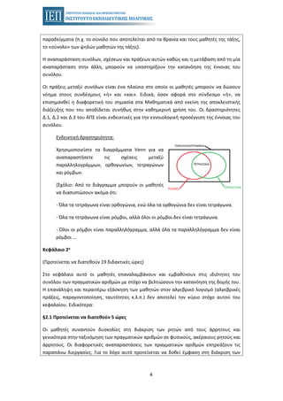 4
παραδείγματα (π.χ. το σύνολο που αποτελείται από τα θρανία και τους μαθητές της τάξης,
το «σύνολο» των ψηλών μαθητών της τάξης).
Η αναπαράσταση συνόλων, σχέσεων και πράξεων αυτών καθώς και η μετάβαση από τη μία
αναπαράσταση στην άλλη, μπορούν να υποστηρίξουν την κατανόηση της έννοιας του
συνόλου.
Οι πράξεις μεταξύ συνόλων είναι ένα πλαίσιο στο οποίο οι μαθητές μπορούν να δώσουν
νόημα στους συνδέσμους «ή» και «και». Ειδικά, όσον αφορά στο σύνδεσμο «ή», να
επισημανθεί η διαφορετική του σημασία στα Μαθηματικά από εκείνη της αποκλειστικής
διάζευξης που του αποδίδεται συνήθως στην καθημερινή χρήση του. Οι δραστηριότητες
Δ.1, Δ.2 και Δ.3 του ΑΠΣ είναι ενδεικτικές για την εννοιολογική προσέγγιση της έννοιας του
συνόλου.
Ενδεικτική δραστηριότητα:
Χρησιμοποιείστε τα διαγράμματα Venn για να
αναπαραστήσετε τις σχέσεις μεταξύ
παραλληλογράμμων, ορθογωνίων, τετραγώνων
και ρόμβων.
[Σχόλιο: Από το διάγραμμα μπορούν οι μαθητές
να διαπιστώσουν ακόμα ότι:
- Όλα τα τετράγωνα είναι ορθογώνια, ενώ όλα τα ορθογώνια δεν είναι τετράγωνα.
- Όλα τα τετράγωνα είναι ρόμβοι, αλλά όλοι οι ρόμβοι δεν είναι τετράγωνα.
- Όλοι οι ρόμβοι είναι παραλληλόγραμμα, αλλά όλα τα παραλληλόγραμμα δεν είναι
ρόμβοι ...
Κεφάλαιο 2ο
(Προτείνεται να διατεθούν 19 διδακτικές ώρες)
Στο κεφάλαιο αυτό οι μαθητές επαναλαμβάνουν και εμβαθύνουν στις ιδιότητες του
συνόλου των πραγματικών αριθμών με στόχο να βελτιώσουν την κατανόηση της δομής του.
Η επανάληψη και περαιτέρω εξάσκηση των μαθητών στον αλγεβρικό λογισμό (αλγεβρικές
πράξεις, παραγοντοποίηση, ταυτότητες κ.λ.π.) δεν αποτελεί τον κύριο στόχο αυτού του
κεφαλαίου. Ειδικότερα:
§2.1 Προτείνεται να διατεθούν 5 ώρες
Οι μαθητές συναντούν δυσκολίες στη διάκριση των ρητών από τους άρρητους και
γενικότερα στην ταξινόμηση των πραγματικών αριθμών σε φυσικούς, ακέραιους ρητούς και
άρρητους. Οι διαφορετικές αναπαραστάσεις των πραγματικών αριθμών επηρεάζουν τις
παραπάνω διεργασίες. Για το λόγο αυτό προτείνεται να δοθεί έμφαση στη διάκριση των
 