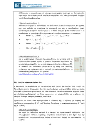 40
ε) Μπορούμε να υπολογίσουμε ανά πάσα χρονική στιγμή τον πληθυσμό των βακτηρίων; Θα
είχαν νόημα για το συγκεκριμένο πρόβλημα οι αρνητικές τιμές για α) για το χρόνο και β) για
τον πληθυσμό των βακτηρίων;
Ενδεικτική δραστηριότητα 2:
Να δοθούν οι γραφικές παραστάσεις των ακόλουθων ομάδων συναρτήσεων. Να ζητηθεί
από τους μαθητές να συγκρίνουν τα γραφήματά τους και να προσδιορίσουν τυχόν
ομοιότητες και διαφορές που αφορούν α) το πεδίο ορισμού, β) το σύνολο τιμών, γ) τα
σημεία τομής με τους άξονες, δ) τη μονοτονία, ε) τις ασύμπτωτες και στ) τη συμμετρία.
.1 2 3 4( ) 2 , ( ) 3 2 , ( ) 3 2 , ( ) 4 2x x x x
f x f x f x f x= = ⋅ = − ⋅ = ⋅
, .( ) 2x
f x =
1
( ) 2
4
x
g x = ⋅
, , ,1( ) 2x
f x = 2 ( ) 2 3x
f x = + 3
3 ( ) 2x
f x −
= 3
4 ( ) 2 3x
f x −
= +
, .( ) 2x
f x =
1
( )
2
x
g x
⎛ ⎞
= ⎜ ⎟
⎝ ⎠
Ενδεικτική δραστηριότητα 3:
Με το μικροπείραμα «Η μονοτονία μιας εκθετικής συνάρτησης» από τα
εμπλουτισμένα σχολικά βιβλία, οι μαθητές διερευνούν την έννοια της
μονοτονίας και τη μελέτη της μονοτονίας μιας εκθετικής συνάρτησης. Με
τη βοήθεια του λογισμικού μεταβάλλουν τη βάση μιας εκθετικής
συνάρτησης και παρατηρώντας τη γραφική της παράσταση βρίσκουν τη
μονοτονία της με τη βοήθεια του ορισμού.
http://photodentro.edu.gr/v/item/ds/8521/5238
§5.2 Προτείνεται να διατεθούν 6 ώρες
Η κατανόηση των λογαρίθμων και των ιδιοτήτων τους μπορεί να στηριχτεί στον ορισμό του
λογαρίθμου και στις ήδη γνωστές ιδιότητες των δυνάμεων. Μια προσπάθεια απομνημόνευσης
τύπων και τεχνασμάτων χωρίς νόημα δεν είναι αποδοτική και δεν ενθαρρύνεται. Έμφαση πρέπει
να δοθεί στα παραδείγματα 1 και 2 που περιγράφουν την κλίμακα Richter για τη μέτρηση των
σεισμών και το pH για την οξύτητα ενός διαλύματος.
Προτείνεται να γίνουν κατά προτεραιότητα οι ασκήσεις της Α΄ Ομάδας με έμφαση στα
προβλήματα και οι ασκήσεις 2, 3, 5 της Β΄ Ομάδας. Προτείνεται να μη γίνουν οι ασκήσεις 6, 7 και 8
της Β΄ Ομάδας.
Ενδεικτική δραστηριότητα:
Για απλό ήχο δεδομένης έντασης Ι, η ένταση του υποκειμενικού αισθήματος που
αντιλαμβάνεται κάποιος ακροατής ονομάζεται ακουστότητα L του ήχου. Για την
ακουστότητα L χρησιμοποιείται ως μονάδα μέτρησης το 1 decibel και για την ένταση Ι το
watt/m2.
 