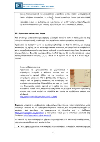 41
Έχει βρεθεί πειραματικά ότι η ακουστότητα L σχετίζεται με την ένταση Ι με λογαριθμικό
τρόπο , σύμφωνα με τον τύπο , όπου Ι0 η μικρότερη ένταση ήχου που μπορεί
0
I
L 10 log
I
= ⋅
να ακούσει το αυτί του ανθρώπου, και είναι περίπου ίση με watt/m2. Να υπολογίσετε12
10−
την ακουστότητα απλού ήχου έντασης: α) 10-6watt/m2 και β) δεκαπλάσιας από το Ι0.
§5.3 Προτείνεται να διατεθούν 6 ώρες
Κατ' αντιστοιχία με την εκθετική συνάρτηση, έμφαση θα πρέπει να δοθεί σε προβλήματα και στις
ιδιότητες της λογαριθμικής συνάρτησης όπως προκύπτουν από τη γραφική της παράσταση.
Προτείνεται να διδαχθούν μόνο οι συναρτήσεις f(x)=logx και f(x)=lnx. Ωστόσο, για λόγους
κατανόησης της σχέσης με την αντίστοιχη εκθετική συνάρτηση, θα μπορούσαν αν αναφερθούν
και οι λογαριθμικές συναρτήσεις με βάση α, με 0<α<1, σε αυτή την περίπτωση όμως, θα πρέπει να
επισημανθεί ότι η διδακτέα ύλη περιορίζεται στις f(x)=logx και f(x)=lnx. Προτείνεται να γίνουν
κατά προτεραιότητα οι ασκήσεις: 2, 5, 6, 7 και 8 της Α΄ Ομάδας και 1(i, iii), 3, 5, 7 και 8 της Β΄
Ομάδας.
Ενδεικτική δραστηριότητα:
Προτείνεται να χρησιμοποιηθεί το μικροπείραμα «
Λογαριθμική μεταβολή – Κλίμακα Richter» από τα
εμπλουτισμένα σχολικά βιβλία, για την κατανόηση της
λογαριθμικής μεταβολής. Με τη βοήθεια του λογισμικού, οι
μαθητές από τη γραφική παράσταση της συνάρτησης του
μεγέθους ενός σεισμού σε κλίμακα Richter ως προς την έντασή
του, δημιουργούν εικασίες σχετικά με τη σχέση που έχουν
αυτά τα δύο μεγέθη και τις αποδεικνύουν αλγεβρικά. Στη συνέχεια, συγκρίνουν τις εντάσεις
σεισμών που έχουν συμβεί στο παρελθόν και λύνουν τα προβλήματα γραφικά και
αλγεβρικά.
http://photodentro.edu.gr/v/item/ds/8521/5240
Σημείωση: Μπορείτε να κατεβάσετε τις ψηφιακές δραστηριότητες και να τις ανοίξετε τοπικά με το
αντίστοιχο λογισμικό. Αν δεν έχετε εγκατεστημένο το λογισμικό, τότε αν πρόκειται για αρχείο με
κατάληξη .ggb κατεβάστε και εγκαταστήστε το Geogebra από τη διεύθυνση
https://www.geogebra.org/download ή διαφορετικά ψάξτε για το αντίστοιχο λογισμικό στη
διεύθυνση http://photodentro.edu.gr/edusoft/.
Για να δείτε την προεπισκόπηση των ψηφιακών δραστηριοτήτων σε απευθείας σύνδεση (online),
προτιμήστε τον φυλλομετρητή Mozilla Firefox.
• Αν η εφαρμογή είναι σε flash θα πρέπει να εγκαταστήσετε το πρόσθετο Adobe flash player
 