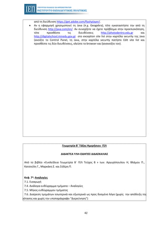 42
από τη διεύθυνση https://get.adobe.com/flashplayer/.
• Αν η εφαρμογή χρησιμοποιεί τη Java (π.χ. Geogebra), τότε εγκαταστήστε την από τη
διεύθυνση http://java.com/en/. Αν συνεχίζετε να έχετε πρόβλημα στην προεπισκόπηση,
τότε προσθέστε τις διευθύνσεις http://photodentro.edu.gr και
http://digitalschool.minedu.gov.gr στο exception site list στην καρτέλα security της Java
(ανοίξτε το Control Panel, τη Java, στην καρτέλα security πατήστε Edit site list και
προσθέστε τις δύο διευθύνσεις, κλείστε το browser και ξανανοίξτε τον).
Γεωμετρία Β΄ Τάξης Ημερήσιου ΓΕΛ
ΔΙΔΑΚΤΕΑ ΥΛΗ-ΟΔΗΓΙΕΣ ΔΙΔΑΣΚΑΛΙΑΣ
Από το βιβλίο «Ευκλείδεια Γεωμετρία Β΄ ΓΕΛ Τεύχος Β » των. Αργυρόπουλου Η, Βλάμου Π.,
Κατσούλη Γ., Μαρκάκη Σ. και Σιδέρη Π.
Κεφ. 7o: Αναλογίες
7.1. Εισαγωγή
7.4. Ανάλογα ευθύγραμμα τμήματα – Αναλογίες
7.5. Μήκος ευθύγραμμου τμήματος
7.6. Διαίρεση τμημάτων εσωτερικά και εξωτερικά ως προς δοσμένο λόγο (χωρίς την απόδειξη της
Πρότασης και χωρίς την υποπαράγραφο “Διερεύνηση”)
 