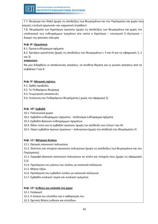 43
7.7. Θεώρημα του Θαλή (χωρίς τις αποδείξεις των θεωρημάτων και του Πορίσματος και χωρίς τους
ορισμούς «συζυγή αρμονικά» και «αρμονική τετράδα»)
7.8. Θεωρήματα των διχοτόμων τριγώνου (χωρίς τις αποδείξεις των θεωρημάτων και χωρίς τον
υπολογισμό των ευθυγράμμων τμημάτων στα οποία η διχοτόμος – εσωτερική ή εξωτερική –
διαιρεί την απέναντι πλευρά)
Κεφ. 8ο: Ομοιότητα
8.1. Όμοια ευθύγραμμα σχήματα
8.2. Κριτήρια ομοιότητας (χωρίς τις αποδείξεις των θεωρημάτων I, ΙΙ και ΙΙΙ και τις εφαρμογές 1, 2
και 3)
ΣΗΜΕΙΩΣΗ:
Να μην διδαχθούν οι αποδεικτικές ασκήσεις, τα σύνθετα θέματα και οι γενικές ασκήσεις από τα
κεφάλαια 7 και 8.
Κεφ. 9ο: Μετρικές σχέσεις
9.1. Ορθές προβολές
9.2. Το Πυθαγόρειο θεώρημα
9.3. Γεωμετρικές κατασκευές
9.4. Γενίκευση του Πυθαγόρειου θεωρήματος ( χωρίς την εφαρμογή 2)
Κεφ. 10ο: Εμβαδά
10.1. Πολυγωνικά χωρία
10.2. Εμβαδόν ευθύγραμμου σχήματος - Ισοδύναμα ευθύγραµµα σχήματα
10.3. Εμβαδόν βασικών ευθύγραμμων σχημάτων
10.4. Άλλοι τύποι για το εμβαδόν τριγώνου (χωρίς την απόδειξη των τύπων Ι και ΙΙΙ)
10.5. Λόγος εμβαδών όμοιων τριγώνων – πολυγώνων (χωρίς την απόδειξη του Θεωρήματος ΙΙ)
Κεφ. 11ο: Μέτρηση Κύκλου
11.1. Ορισμός κανονικού πολυγώνου
11.2. Ιδιότητες και στοιχεία κανονικών πολυγώνων (χωρίς τις αποδείξεις των θεωρημάτων και του
Πορίσματος)
11.3. Εγγραφή βασικών κανονικών πολυγώνων σε κύκλο και στοιχεία τους (χωρίς τις εφαρμογές
2,3)
11.4. Προσέγγιση του μήκους του κύκλου µε κανονικά πολύγωνα
11.5. Μήκος τόξου
11.6. Προσέγγιση του εμβαδού κύκλου µε κανονικά πολύγωνα
11.7. Εμβαδόν κυκλικού τοµέα και κυκλικού τµήµατος
Κεφ. 12ο: Ευθείες και επίπεδα στο χώρο
12.1. Εισαγωγή
12.2. Η έννοια του επιπέδου και ο καθορισμός του
12.3. Σχετικές θέσεις ευθειών και επιπέδων
 
