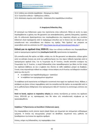 44
12.4. Ευθείες και επίπεδα παράλληλα – Θεώρημα του Θαλή
12.5. Γωνία δύο ευθειών – Ορθογώνιες ευθείες
12.6. Απόσταση σημείου από επίπεδο – Απόσταση δύο παραλλήλων επιπέδων
II. Διαχείριση διδακτέας ύλης
[Η κατανομή των διδακτικών ωρών που προτείνεται είναι ενδεικτική. Μέσα σε αυτές τις ώρες
περιλαμβάνεται ο χρόνος που θα χρειαστεί για ανακεφαλαιώσεις, γραπτές δοκιμασίες, εργασίες
κλπ. Οι ενδεικτικές δραστηριότητες που περιλαμβάνονται στις παρούσες οδηγίες ως επιπλέον
διδακτικό υλικό προέρχονται από το πρόγραμμα σπουδών για το λύκειο και τον οδηγό για τον
εκπαιδευτικό που εκπονήθηκαν στο πλαίσιο της πράξης "Νέο Σχολείο" και μπορούν να
ανακτηθούν από τον ιστότοπο του ΙΕΠ: http://www.iep.edu.gr/neosxoleiops/index.php ]
Ειδικά για το σχολικό έτος 2020-21, λόγω των ειδικών συνθηκών που διαμορφώθηκαν
κατά το προηγούμενο σχολικό έτος (πανδημία Covid-19), προτείνονται τα παρακάτω:
Ο/η εκπαιδευτικός θα πρέπει να λάβει υπόψη του ότι θα χρειαστεί να αφιερώσει εύλογο χρόνο
ώστε να καλύψει έννοιες και κενά των μαθητών/τριών του που έχουν πιθανόν προκύψει από το
προηγούμενο σχολικό έτος. Για τη Γεωμετρία της Β' Λυκείου, επειδή αποτελεί συνέχεια της
Γεωμετρίας της Α' Λυκείου, η σειρά διδασκαλίας είναι προκαθορισμένη (με βάση τα δύο τεύχη
του σχολικού βιβλίου), αν και η έμφαση που δίνεται σε κάθε κεφάλαιο μπορεί να διαφέρει.
Γενικά, είναι περισσότερο πιθανό να υπάρχει τέτοια ανάγκη στη Β Λυκείου να διδαχτούν επιπλέον
(από την ύλη της Α'):
• το κεφάλαιο των παραλληλογράμμων - τραπεζίων
• το κεφάλαιο των εγγεγραμμένων σχημάτων
Τα κεφάλαια αυτά προτείνεται να διδαχτούν συνοπτικά στην αρχή του σχολικού έτους. Βέβαια, η
απόφαση να γίνουν τέτοιες παρεμβάσεις από τον εκπαιδευτικό θα πρέπει να συναρτηθεί από το
αν οι μαθητές/τριες διδάχτηκαν στην προηγούμενη τάξη (Α' Λυκείου) τις αντίστοιχες ενότητες και
πώς.
Κατά τα λοιπά, ισχύουν οι παρακάτω οδηγίες (οι οποίες ταυτίζονται με εκείνες του σχολικού
έτους 2019-20) με τις προσαρμογές που θα κάνει ο/η εκπαιδευτικός σύμφωνα με τα
προαναφερθέντα.
Κεφάλαιο 7ο (Προτείνεται να διατεθούν 5 διδακτικές ώρες).
Στις παραγράφους αυτές γίνεται πρώτη φορά λόγος για σύμμετρα και ασύμμετρα ευθύγραμμα
τμήματα. Η έννοια της ασυμμετρίας μπορεί να βοηθήσει σημαντικά τους μαθητές να
ξεκαθαρίσουν την έννοια του αρρήτου αριθμού.
Επίσης, στόχοι της διδασκαλίας, της παραγράφου είναι:
 