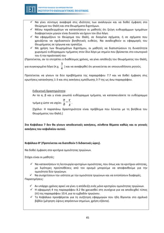 45
Να γίνει σύντομη αναφορά στις ιδιότητες των αναλογιών και να δοθεί έμφαση στο
Θεώρημα του Θαλή και στα Θεωρήματα διχοτόμων.
Μέσω παραδειγμάτων να κατανοήσουν οι μαθητές ότι ζεύγη ευθυγράμμων τμημάτων
διαφορετικών μηκών είναι δυνατόν να έχουν τον ίδιο λόγο.
Να εφαρμόζουν το Θεώρημα του Θαλή, σε δοσμένα σχήματα, ή σε σχήματα που
χρειάζεται να σχεδιαστούν βοηθητικές ευθείες. Να αναδειχθούν οι εφαρμογές του
Θεωρήματος σε τρίγωνα και τραπέζια.
Με χρήση των θεωρημάτων διχοτόμου, οι μαθητές να διαπιστώσουν τη δυνατότητα
χωρισμού ευθύγραμμου τμήματος στον ίδιο λόγο με σημείο που βρίσκεται στο εσωτερικό
του ή την προέκτασή του
(Προτείνεται, αν το επιτρέπει ο διαθέσιμος χρόνος, να γίνει απόδειξη του Θεωρήματος του Θαλή,
για συγκεκριμένο λόγο (π.χ.
3
4
) και να αναφερθεί ότι γενικεύεται σε οποιουσδήποτε ρητούς.
Προτείνεται να γίνουν τα δύο προβλήματα της παραγράφου 7.7 και να δοθεί έμφαση στις
ερωτήσεις κατανόησης 1-3 και στις ασκήσεις εμπέδωσης 3-7 της ως άνω παραγράφου.
Ενδεικτική δραστηριότητα:
Αν τα α, β και γ είναι γνωστά ευθύγραμμα τμήματα, να κατασκευάσετε το ευθύγραμμο
τμήμα χ ώστε να ισχύει
α γ
β χ
= .
[Σχόλιο: Η παραπάνω δραστηριότητα είναι πρόβλημα που λύνεται με τη βοήθεια του
Θεωρήματος του Θαλή.]
Στο Κεφάλαιο 7 δεν θα γίνουν αποδεικτικές ασκήσεις, σύνθετα θέματα καθώς και οι γενικές
ασκήσεις του κεφαλαίου αυτού.
Κεφάλαιο 8ο (Προτείνεται να διατεθούν 5 διδακτικές ώρες).
Να δοθεί έμφαση στα κριτήρια ομοιότητας τριγώνων.
Στόχοι είναι οι μαθητές:
Να κατανοήσουν τη λειτουργία κριτηρίων ομοιότητας, που όπως και τα κριτήρια ισότητας,
με λιγότερες προϋποθέσεις από τον ορισμό μπορούμε να αποφανθούμε για την
ομοιότητα δύο τριγώνων.
Να συσχετίσουν την ισότητα με την ομοιότητα τριγώνων και να εντοπίσουν διαφορές.
Παρατηρήσεις:
Αν υπάρχει χρόνος αρκεί να γίνει η απόδειξη ενός μόνο κριτηρίου ομοιότητας τριγώνων.
Η εφαρμογή 4 της παραγράφου 8.2 θα χρειασθεί στη συνέχεια για να αποδειχθεί τύπος
(iii) της παραγράφου 10.4, για το εμβαδόν τριγώνου.
Το Κεφάλαιο προσφέρεται για τη συζήτηση εφαρμογών που ήδη θίγονται στο σχολικό
βιβλίο (μέτρηση ύψους απρόσιτων σημείων, χρήση εξάντα).
 