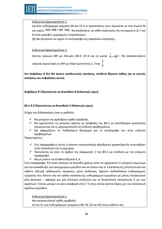 46
Ενδεικτική δραστηριότητα 1:
(α) Δύο ευθύγραμμα τμήματα ΑΒ και ΓΔ ή οι προεκτάσεις τους τέμνονται σε ένα σημείο Μ
και ισχύει ΜΑ ΜΒ ΜΓ ΜΔ⋅ = ⋅ . Να αποδείξετε, σε κάθε περίπτωση, ότι τα σημεία Α, Β, Γ και
Δ είναι κορυφές εγγράψιμου τετραπλεύρου.
(β) Να εξετάσετε αν ισχύει το αντίστροφο της παραπάνω πρότασης.
Ενδεικτική δραστηριότητα 2:
Δίνεται τρίγωνο ΑΒΓ με πλευρές ΑΒ=2, ΑΓ=4 και τη γωνία
Λ
Α 60ο
= . Να κατασκευάσετε
τρίγωνα όμοια προς το ΑΒΓ με λόγο ομοιότητας 1, 2 και
1
2
.
Στο Κεφάλαιο 8 δεν θα γίνουν αποδεικτικές ασκήσεις, σύνθετα θέματα καθώς και οι γενικές
ασκήσεις του κεφαλαίου αυτού.
Κεφάλαιο 9ο (Προτείνεται να διατεθούν 8 διδακτικές ώρες)
§9.1-9.3 (Προτείνεται να διατεθούν 5 διδακτικές ώρες)
Στόχοι της διδασκαλίας είναι οι μαθητές:
Να μπορούν να σχεδιάζουν ορθές προβολές.
Να ερμηνεύουν τις μετρικές σχέσεις με προβολές της &9.2 ως αποτέλεσμα ομοιότητας
τριγώνων και να τις χρησιμοποιούν σε επίλυση προβλημάτων.
Να εφαρμόζουν το Πυθαγόρειο Θεώρημα και το αντίστροφό του στην επίλυση
προβλημάτων.
Παρατηρήσεις:
Στις παραγράφους αυτές η άσκοπη ασκησιολογία αλγεβρικού χαρακτήρα δε συνεισφέρει
στην κατανόηση της Γεωμετρίας.
Προτείνεται να γίνει το σχόλιο της εφαρμογής 1 της &9.2 ως σύνδεση με την επόμενη
παράγραφο.
Να μη γίνουν τα σύνθετα θέματα 4, 6.
Στην παράγραφο 9.3 είναι σκόπιμο να διατεθεί χρόνος ώστε να σχολιαστεί το ιστορικό σημείωμα
για την ανακάλυψη των ασύμμετρων μεγεθών και να γίνουν και οι 3 κατασκευές (υποτείνουσα και
κάθετη πλευρά ορθογωνίου τριγώνου, μέση ανάλογος, άρρητα πολλαπλάσια ευθύγραμμου
τμήματος που δίνουν και τον τρόπο κατασκευής ευθυγράμμων τμημάτων με μήκος τετραγωνική
ρίζα φυσικού – αφορμή για μία σύντομη συζήτηση για τη δυνατότητα κατασκευής ή μη των
αρρήτων). Επίσης μπορεί να γίνει αναφορά στην 7.3 στην οποία γίνεται λόγος για την κατασκευή
αρρήτων μεγεθών.
Ενδεικτική δραστηριότητα 1:
Να κατασκευάσετε ορθές προβολές
α) του Ο, των ευθυγράμμων τμηματων ΑΒ, ΓΔ, ΕΖ και ΗΘ στην ευθεία ε και
 