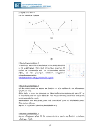 47
β) της ΑΒ πάνω στην ΒΓ
στα δύο παρακάτω σχήματα.
(α)
(β)
Ενδεικτική δραστηριότητα 2:
Το πρόβλημα 3 προτείνεται να γίνει με πιο διερευνητικό τρόπο
με το μικροπείραμα «Κατασκευή ασύμμετρων τμημάτων (Η
σπείρα του Κυρηναίου)» από τα εμπλουτισμένα σχολικά
βιβλία, για την γεωμετρική κατασκευή ασύμμετρων
ευθυγράμμων τμημάτων.
http://photodentro.edu.gr/v/item/ds/8521/5636
Ενδεικτική δραστηριότητα 3:
(α) Να κατασκευάσετε με κανόνα και διαβήτη, τη μέση ανάλογο β, δύο εθυγράμμων
τμημάτων α και γ.
(β) Να βρείτε τη σχέση του μήκους ΑΔ του ύψους ορθογωνίου τριγώνου ΑΒΓ (με Α=90ο) με
το γεωμετρικό μέσο των μηκών ΒΔ και ΔΓ. Ποιο στοιχείο του τριγώνου είναι ο αριθμητικός
μέσος των μηκών ΒΔ και ΔΓ;
Να αποδείξετε ότι ο αριθμητικός μέσος είναι μεγαλύτερος ή ίσος του γεωμετρικού μέσου.
Πότε ισχύει η ισότητα;
[Σχετική με τις μετρικές σχέσεις της παραγράφου 9.2]
Ενδεικτική δραστηριότητα 4:
Δίνεται ευθύγραμμο τμήμα ΑΒ. Να κατασκευάσετε με κανόνα και διαβήτη τα τμήματα
2ΑΒ και 3ΑΒ .
 