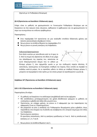 48
[Σχετική με το Πυθαγόρειο Θεώρημα]
§9.4 (Προτείνεται να διατεθούν 3 διδακτικές ώρες).
Στόχοι είναι οι μαθητές να χρησιμοποιούν το Γενικευμένο Πυθαγόρειο Θεώρημα για να
διακρίνουν αν ένα τρίγωνο είναι οξυγώνιο, ορθογώνιο ή αμβλυγώνιο και να χρησιμοποιούν το
νόμο των συνημιτόνων σε επίλυση προβλημάτων.
Παρατηρήσεις:
Στην παράγραφο 9.4 προτείνεται να μην αναλωθεί επιπλέον διδακτικός χρόνος για
άσκοπη ασκησιολογία αλγεβρικού τύπου.
Να μη γίνουν τα σύνθετα θέματα της παραγράφου 9.4.
Να μη γίνουν οι γενικές ασκήσεις του Κεφαλαίου.
Ενδεικτική δραστηριότητα:
Ένα πλοίο κινείται με κατεύθυνση από το Α προς το
Σ. Από τη στιγμή που βρίσκεται στη θέση Α και μέχρι
την ολοκλήρωση της πορείας του, ασκούνται σε
αυτό πλαγιομετωπικοί άνεμοι που το ωθούν με
δύναμη μέτρου F1 που σχηματίζει γωνία ω με την επιθυμητή πορεία πλεύσης. Ο
καπετάνιος, προκειμένου να διατηρήσει σταθερή την πορεία, δίνει εντολή να στραφεί το
πηδάλιο κατά φ μοίρες. Αν οι προπέλες ωθούν το πλοίο με σταθερή δύναμη μέτρου F1
μπορείτε να περιγράψετε έναν τρόπο με τον οποίο μπορεί να προσδιοριστεί η γωνία φ;
Κεφάλαιο 10ο (Προτείνεται να διατεθούν 10 διδακτικές ώρες).
§10.1-10.3 (Προτείνεται να διατεθούν 5 διδακτικές ώρες).
Παρατηρήσεις & στόχοι:
Οι μαθητές να διακρίνουν τα ισοδύναμα (ισεμβαδικά) από τα ίσα σχήματα.
Με κατάλληλους μετασχηματισμούς και χρήση βοηθητικών γραμμών οι μαθητές να
υπολογίζουν εμβαδά από άλλα ήδη γνωστά τους.
Προτείνεται, αν υπάρχει χρόνος, να γίνουν οι 3 εφαρμογές (με την παρατήρηση της
εφαρμογής 2) και οι 2 δραστηριότητες.
Θα μπορούσε να γίνει η απόδειξη του Πυθαγορείου θεωρήματος μέσω εμβαδών, όπως
παρατίθεται στα στοιχεία του Ευκλείδη και αναφέρεται στο ιστορικό σημείωμα στο τέλος
του Κεφαλαίου.
Προτεινόμενες ασκήσεις:
Οι ερωτήσεις κατανόησης. Από τις ασκήσεις εμπέδωσης οι 3 και 6. Από τις αποδεικτικές
ασκήσεις οι 1, 4, 7 και 8.
Να μη γίνουν τα σύνθετα θέματα 1 και 5.
 