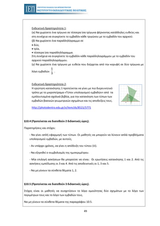49
Ενδεικτική δραστηριότητα 1:
(α) Να χωρίσετε ένα τρίγωνο σε τέσσερα ίσα τρίγωνα φέρνοντας κατάλληλες ευθείες και
στη συνέχεια να συγκρίνετε το εμβαδόν κάθε τριγώνου με το εμβαδόν του αρχικού.
(β) Να χωρίσετε ένα παραλληλόγραμμο σε
• δύο,
• τρία,
• τέσσερα ίσα παραλληλόγραμμα.
Στη συνέχεια να συγκρίνετε το εμβαδόν κάθε παραλληλογράμμου με το εμβαδόν του
αρχικού παραλληλογράμμου.
(γ) Να χωρίσετε ένα τρίγωνο με ευθεία που διέρχεται από την κορυφή σε δύο τρίγωνα με
λόγο εμβαδών
1
3
.
Ενδεικτική δραστηριότητα 2:
Η ερώτηση κατανόησης 1 προτείνεται να γίνει με πιο διερευνητικό
τρόπο με το μικροπείραμα «Τύποι υπολογισμού εμβαδών» από τα
εμπλουτισμένα σχολικά βιβλία, για την κατανόηση των τύπων των
εμβαδών βασικών γεωμετρικών σχημάτων και τις αποδείξεις τους.
http://photodentro.edu.gr/v/item/ds/8521/5771
§10.4 (Προτείνεται να διατεθούν 2 διδακτικές ώρες).
Παρατηρήσεις και στόχοι:
- Να γίνει απλή εφαρμογή των τύπων. Οι μαθητές να μπορούν να λύνουν απλά προβλήματα
υπολογισμού εμβαδών, με αυτούς.
- Αν υπάρχει χρόνος, να γίνει η απόδειξη του τύπου (iii).
- Να εξηγηθεί ο συμβολισμός της ημιπεριμέτρου.
- Μία επιλογή ασκήσεων θα μπορούσε να είναι: Οι ερωτήσεις κατανόησης 1 και 2. Από τις
ασκήσεις εμπέδωσης οι 3 και 4. Από τις αποδεικτικές οι 1, 3 και 5.
- Να μη γίνουν τα σύνθετα θέματα 1, 2.
§10.5 (Προτείνεται να διατεθούν 3 διδακτικές ώρες).
Στόχος είναι οι μαθητές να συσχετίσουν το λόγο ομοιότητας δύο σχημάτων με το λόγο των
περιμέτρων τους και το λόγο των εμβαδών τους.
Να μη γίνουν τα σύνθετα θέματα της παραγράφου 10.5.
 