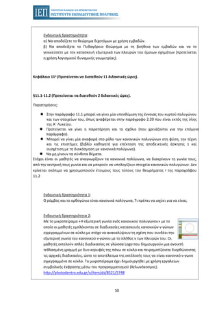 50
Ενδεικτική δραστηριότητα:
α) Να αποδείξετε το θεώρημα διχοτόμων με χρήση εμβαδών.
β) Να αποδείξετε το Πυθαγόρειο Θεώρημα με τη βοήθεια των εμβαδών και να το
γενικεύσετε με την κατασκευή εξωτερικά των πλευρών του όμοιων σχημάτων (προτείνεται
η χρήση λογισμικού δυναμικής γεωμετρίας).
Κεφάλαιο 11ο (Προτείνεται να διατεθούν 11 διδακτικές ώρες).
§11.1-11.2 (Προτείνεται να διατεθούν 2 διδακτικές ώρες).
Παρατηρήσεις:
Στην παράγραφο 11.1 μπορεί να γίνει μία υπενθύμιση της έννοιας του κυρτού πολυγώνου
και των στοιχείων του, όπως αναφέρεται στην παράγραφο 2.20 που είναι εκτός της ύλης
της Α΄ Λυκείου.
Προτείνεται να γίνει η παρατήρηση και το σχόλιο (που χρειάζονται για την επόμενη
παράγραφο).
Μπορεί να γίνει μία αναφορά στο ρόλο των κανονικών πολυγώνων στη φύση, την τέχνη
και τις επιστήμες (βιβλίο καθηγητή για επέκταση της αποδεικτικής άσκησης 1 και
συσχέτιση με τη διακόσμηση με κανονικά πολύγωνα).
Να μη γίνουν τα σύνθετα θέματα.
Στόχοι είναι οι μαθητές να αναγνωρίζουν τα κανονικά πολύγωνα, να διακρίνουν τη γωνία τους,
από την κεντρική τους γωνία και να μπορούν να υπολογίζουν στοιχεία κανονικών πολυγώνων. Δεν
κρίνεται σκόπιμο να χρησιμοποιούν έτοιμους τους τύπους του θεωρήματος Ι της παραγράφου
11.2
Ενδεικτική δραστηριότητα 1:
Ο ρόμβος και το ορθογώνιο είναι κανονικά πολύγωνα; Τι πρέπει να ισχύει για να είναι;
Ενδεικτική δραστηριότητα 2:
Με το μικροπείραμα «Η εξωτερική γωνία ενός κανονικού πολυγώνου» με το
οποίο οι μαθητές εμπλέκονται σε διαδικασίες κατασκευής κανονικών ν-γώνων
εγγεγραμμένων σε κύκλο με στόχο να ανακαλύψουν τη σχέση που συνδέει την
εξωτερική γωνία του κανονικού ν-γώνου με το πλήθος ν των πλευρών του. Οι
μαθητές εκτελούν απλές διαδικασίες σε γλώσσα Logo που δημιουργούν μια ανοικτή
τεθλασμένη γραμμή με δυο κορυφές της πάνω σε κύκλο και πειραματίζονται διορθώνοντας
τις αρχικές διαδικασίες, ώστε το αποτέλεσμα της εκτέλεσής τους να είναι κανονικό ν-γωνο
εγγεγραμμένο σε κύκλο. To μικροπείραμα έχει δημιουργηθεί με χρήση εργαλείων
συμβολικής έκφρασης μέσω του προγραμματισμού (Χελωνόκοσμος).
http://photodentro.edu.gr/v/item/ds/8521/5748
 