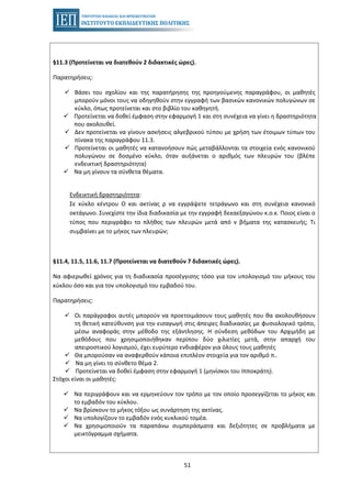 51
§11.3 (Προτείνεται να διατεθούν 2 διδακτικές ώρες).
Παρατηρήσεις:
Βάσει του σχολίου και της παρατήρησης της προηγούμενης παραγράφου, οι μαθητές
μπορούν μόνοι τους να οδηγηθούν στην εγγραφή των βασικών κανονικών πολυγώνων σε
κύκλο, όπως προτείνεται και στο βιβλίο του καθηγητή.
Προτείνεται να δοθεί έμφαση στην εφαρμογή 1 και στη συνέχεια να γίνει η δραστηριότητα
που ακολουθεί.
Δεν προτείνεται να γίνουν ασκήσεις αλγεβρικού τύπου με χρήση των έτοιμων τύπων του
πίνακα της παραγράφου 11.3.
Προτείνεται οι μαθητές να κατανοήσουν πώς μεταβάλλονται τα στοιχεία ενός κανονικού
πολυγώνου σε δοσμένο κύκλο, όταν αυξάνεται ο αριθμός των πλευρών του (βλέπε
ενδεικτική δραστηριότητα)
Να μη γίνουν τα σύνθετα θέματα.
Ενδεικτική δραστηριότητα:
Σε κύκλο κέντρου Ο και ακτίνας ρ να εγγράψετε τετράγωνο και στη συνέχεια κανονικό
οκτάγωνο. Συνεχίστε την ίδια διαδικασία με την εγγραφή δεκαεξαγώνου κ.ο.κ. Ποιος είναι ο
τύπος που περιγράφει το πλήθος των πλευρών μετά από ν βήματα της κατασκευής; Τι
συμβαίνει με το μήκος των πλευρών;
§11.4, 11.5, 11.6, 11.7 (Προτείνεται να διατεθούν 7 διδακτικές ώρες).
Να αφιερωθεί χρόνος για τη διαδικασία προσέγγισης τόσο για τον υπολογισμό του μήκους του
κύκλου όσο και για τον υπολογισμό του εμβαδού του.
Παρατηρήσεις:
Οι παράγραφοι αυτές μπορούν να προετοιμάσουν τους μαθητές που θα ακολουθήσουν
τη θετική κατεύθυνση για την εισαγωγή στις άπειρες διαδικασίες με φυσιολογικό τρόπο,
μέσω αναφοράς στην μέθοδο της εξάντλησης. Η σύνδεση μεθόδων του Αρχιμήδη με
μεθόδους που χρησιμοποιήθηκαν περίπου δύο χιλιετίες μετά, στην απαρχή του
απειροστικού λογισμού, έχει ευρύτερο ενδιαφέρον για όλους τους μαθητές
Θα μπορούσαν να αναφερθούν κάποια επιπλέον στοιχεία για τον αριθμό π..
Να μη γίνει το σύνθετο θέμα 2.
Προτείνεται να δοθεί έμφαση στην εφαρμογή 1 (μηνίσκοι του Ιπποκράτη).
Στόχοι είναι οι μαθητές:
Να περιγράφουν και να ερμηνεύουν τον τρόπο με τον οποίο προσεγγίζεται το μήκος και
το εμβαδόν του κύκλου.
Να βρίσκουν το μήκος τόξου ως συνάρτηση της ακτίνας.
Να υπολογίζουν το εμβαδόν ενός κυκλικού τομέα.
Να χρησιμοποιούν τα παραπάνω συμπεράσματα και δεξιότητες σε προβλήματα με
μεικτόγραμμα σχήματα.
 