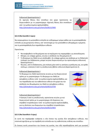 53
Ενδεικτική δραστηριότητα 2:
Οι σχετικές θέσεις δύο επιπέδων στο χώρο προτείνεται να
διερευνηθούν με το μικροπείραμα «Σχετικές θέσεις δύο επιπέδων»
από τα εμπλουτισμένα σχολικά βιβλία.
http://photodentro.edu.gr/v/item/ds/8521/5905
§12.4 (Να διατεθεί 2 ώρες)
Να αναγνωρίσουν το μεσοκάθετο επίπεδο σε ευθύγραμμο τμήμα καθώς και το μεσοπαράλληλο
επίπεδο ως γεωμετρικούς τόπους, κατ’ αντιστοιχία με την μεσοκάθετο ευθυγράμμου τμήματος
και τη μεσοπαράλληλη δυο παραλλήλων ευθειών.
Προτείνεται:
Να αναφερθούν τα Θεωρήματα και τα πορίσματα της παραγράφου ως αποτελέσματα.
Μπορεί, αν υπάρχει χρόνος, να γίνει η απόδειξη του Θεωρήματος IV.
Το θεώρημα του Θαλή να μη αποδειχθεί. Αν υπάρχει χρόνος και ανάλογα με τις διδακτικές
επιλογές του διδάσκοντα, μπορεί να γίνει διερευνητικά με την προτεινόμενη ενδεικτική
δραστηριότητα 1.
Να γίνει, από το διδάσκοντα, μία επιλογή μόνο από τις ασκήσεις εμπέδωσης και, αν κριθεί
σκόπιμο, η άσκηση 3 από τις αποδεικτικές (βλέπε ενδεικτική δραστηριότητα 2).
Ενδεικτική δραστηριότητα 1:
Το θεώρημα του Θαλή προτείνεται να γίνει με πιο διερευνητικό
τρόπο με το μικροπείραμα «Το θεώρημα του Θαλή σε
ασύμβατες ευθείες» από τα εμπλουτισμένα σχολικά βιβλία, για
την παραλληλία και την καθετότητα ευθειών στο χώρο και την
απόδειξη του θεωρήματος του Θαλή σε ασύμβατες ευθείες.
http://photodentro.edu.gr/v/item/ds/8521/5793
Ενδεικτική δραστηριότητα 2:
Η άσκηση 3 από τις αποδεικτικές, προτείνεται να γίνει με πιο
διερευνητικό τρόπο με το μικροπείραμα «Οι διαγώνιες του
στρεβλού τετραπλεύρου» από τα εμπλουτισμένα σχολικά βιβλία,
για τις ιδιότητες των διαγωνίων του στρεβλού τετραπλεύρου.
http://photodentro.edu.gr/v/item/ds/8521/5855
§12.5 (Να διατεθούν 3 ώρες)
Σε αυτή την παράγραφο εισάγεται η νέα έννοια της γωνίας δύο ασύμβατων ευθειών, που
εποπτικά σχετίζεται με την προβολή στο επίπεδο και της καθετότητας ευθείας και επιπέδου.
Οι έννοιες αυτές γενικεύουν την έννοια της γωνίας, που εδώ προσδιορίζεται από μια γωνιακή
 