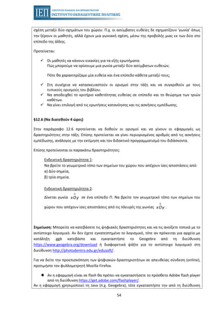54
σχέση μεταξύ δύο σχημάτων του χώρου. Π.χ. οι ασύμβατες ευθείες δε σχηματίζουν ‘γωνία’ όπως
την ξέρουν οι μαθητές, αλλά έχουν μια γωνιακή σχέση, μέσω της προβολής μιας εκ των δύο στο
επίπεδο της άλλης.
Προτείνεται:
Οι μαθητές να κάνουν εικασίες για τα εξής ερωτήματα:
Πώς μπορούμε να ορίσουμε μια γωνία μεταξύ δύο ασύμβατων ευθειών;
Πότε θα χαρακτηρίζαμε μία ευθεία και ένα επίπεδο κάθετα μεταξύ τους;
Στη συνέχεια να κατασκευαστούν οι ορισμοί στην τάξη και να συγκριθούν με τους
τυπικούς ορισμούς του βιβλίου.
Να αποδειχθεί το κριτήριο καθετότητας ευθείας σε επίπεδο και το θεώρημα των τριών
καθέτων.
Να γίνει επιλογή από τις ερωτήσεις κατανόησης και τις ασκήσεις εμπέδωσης.
§12.6 (Να διατεθούν 4 ώρες)
Στην παράγραφο 12.6 προτείνεται να δοθούν οι ορισμοί και να γίνουν οι εφαρμογές ως
δραστηριότητες στην τάξη. Επίσης προτείνεται να γίνει περιορισμένος αριθμός από τις ασκήσεις
εμπέδωσης, ανάλογος με την εκτίμηση και τον διδακτικό προγραμματισμό του διδάσκοντα.
Επίσης προτείνονται οι παρακάτω δραστηριότητες:
Ενδεικτική δραστηριότητα 1:
Να βρείτε το γεωμετρικό τόπο των σημείων του χώρου που απέχουν ίσες αποστάσεις από:
α) Δύο σημεία,
β) τρία σημεία.
Ενδεικτική δραστηριότητα 2:
Δίνεται γωνία
Λ
xOy σε ένα επίπεδο Π. Να βρείτε τον γεωμετρικό τόπο των σημείων του
χώρου που απέχουν ίσες αποστάσεις από τις πλευρές της γωνίας
Λ
xOy .
Σημείωση: Μπορείτε να κατεβάσετε τις ψηφιακές δραστηριότητες και να τις ανοίξετε τοπικά με το
αντίστοιχο λογισμικό. Αν δεν έχετε εγκατεστημένο το λογισμικό, τότε αν πρόκειται για αρχείο με
κατάληξη .ggb κατεβάστε και εγκαταστήστε το Geogebra από τη διεύθυνση
https://www.geogebra.org/download ή διαφορετικά ψάξτε για το αντίστοιχο λογισμικό στη
διεύθυνση http://photodentro.edu.gr/edusoft/.
Για να δείτε την προεπισκόπηση των ψηφιακών δραστηριοτήτων σε απευθείας σύνδεση (online),
προτιμήστε τον φυλλομετρητή Mozilla Firefox.
Αν η εφαρμογή είναι σε flash θα πρέπει να εγκαταστήσετε το πρόσθετο Adobe flash player
από τη διεύθυνση https://get.adobe.com/flashplayer/.
Αν η εφαρμογή χρησιμοποιεί τη Java (π.χ. Geogebra), τότε εγκαταστήστε την από τη διεύθυνση
 