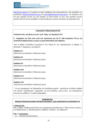 55
http://java.com/en/. Αν συνεχίζετε να έχετε πρόβλημα στην προεπισκόπηση, τότε προσθέστε τις
διευθύνσεις http://photodentro.edu.gr και http://digitalschool.minedu.gov.gr στο exception site
list στην καρτέλα security της Java (ανοίξτε το Control Panel, τη Java, στην καρτέλα security
πατήστε Edit site list και προσθέστε τις δύο διευθύνσεις, κλείστε το browser και ξανανοίξτε τον).
Γεωμετρία Β΄ Τάξης Εσπερινού ΓΕΛ
Η Διδακτέα ύλη ταυτίζεται με αυτή της Β΄ Τάξης του Ημερήσιου ΓΕΛ .
Η διαχείριση της ύλης είναι αυτή που προτείνεται για την Β΄ τάξη Ημερησίου ΓΕΛ με την
ακόλουθη διαφοροποίηση ως προς τις ώρες διδασκαλίας ανά κεφάλαιο.
Από το βιβλίο «Ευκλείδεια Γεωμετρία Β΄ ΓΕΛ Τεύχος Β» των. Αργυρόπουλου Η, Βλάμου Π.,
Κατσούλη Γ., Μαρκάκη Σ. και Σιδέρη Π.
Κεφάλαιο 7ο
(Προτείνεται να διατεθούν 3 διδακτικές ώρες).
Κεφάλαιο 8ο
(Προτείνεται να διατεθούν 2 διδακτικές ώρες).
Κεφάλαιο 9ο
(Προτείνεται να διατεθούν 4 διδακτικές ώρες)
Κεφάλαιο 10ο
(Προτείνεται να διατεθούν 5 διδακτικές ώρες).
Κεφάλαιο 11ο
(Προτείνεται να διατεθούν 5 διδακτικές ώρες).
Κεφάλαιο 12ο
(Προτείνεται να διατεθούν 6 διδακτικές ώρες)
Για την προσαρμογή της διδασκαλίας στο διατιθέμενο χρόνο, προτείνεται να δίδεται έμφαση
στα βασικά παραδείγματα - εφαρμογές και στην ανάδειξη, μέσω αυτών, του περιεχομένου,
(εννοιών και μεθόδων ) της κάθε παραγράφου.
ΜΑΘΗΜΑΤΙΚΑ
ΟΜΑΔΑΣ ΠΡΟΣΑΝΑΤΟΛΙΣΜΟΥ ΘΕΤΙΚΩΝ ΣΠΟΥΔΩΝ Β΄ Τάξης ΗΜΕΡΗΣΙΟΥ ΚΑΙ ΕΣΠΕΡΙΝΟΥ ΓΕΛ
I. Διδακτέα ύλη
Από το βιβλίο «Μαθηματικά Θετικής και Τεχνολογικής Κατεύθυνσης Β΄ Τάξης Γενικού Λυκείου»
των Αδαμόπουλου Λ., Βισκαδουράκη Β., Γαβαλά Δ., Πολύζου Γ. και Σβέρκου Α.
Κεφ. 1ο: Διανύσματα
1.1. Η Έννοια του Διανύσματος .
 