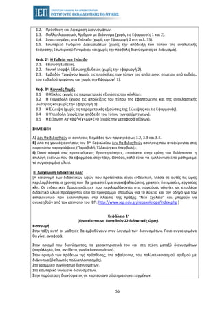 56
1.2. Πρόσθεση και Αφαίρεση Διανυσμάτων.
1.3. Πολλαπλασιασμός Αριθμού με Διάνυσμα (χωρίς τις Εφαρμογές 1 και 2).
1.4. Συντεταγμένες στο Επίπεδο (χωρίς την Εφαρμογή 2 στη σελ. 35).
1.5. Εσωτερικό Γινόμενο Διανυσμάτων (χωρίς την απόδειξη του τύπου της αναλυτικής
έκφρασης Εσωτερικού Γινομένου και χωρίς την προβολή διανύσματος σε διάνυσμα).
Κεφ. 2ο: Η Ευθεία στο Επίπεδο
2.1. Εξίσωση Ευθείας.
2.2. Γενική Μορφή Εξίσωσης Ευθείας (χωρίς την εφαρμογή 2).
2.3. Εμβαδόν Τριγώνου (χωρίς τις αποδείξεις των τύπων της απόστασης σημείου από ευθεία,
του εμβαδού τριγώνου και χωρίς την Εφαρμογή 1).
Κεφ. 3ο: Κωνικές Τομές
3.1 Ο Κύκλος (χωρίς τις παραμετρικές εξισώσεις του κύκλου).
3.2 Η Παραβολή (χωρίς τις αποδείξεις του τύπου της εφαπτομένης και της ανακλαστικής
ιδιότητας και χωρίς την Εφαρμογή 1).
3.3 Η Έλλειψη (χωρίς τις παραμετρικές εξισώσεις της έλλειψης και τις Εφαρμογές).
3.4 Η Υπερβολή (χωρίς την απόδειξη του τύπου των ασύμπτωτων).
3.5 Η Εξίσωση Αχ²+Βψ²+Γχ+Δψ+Ε=0 (χωρίς την μεταφορά αξόνων).
ΣΗΜΕΙΩΣΗ
Α) Δεν θα διδαχθούν οι ασκήσεις Β ομάδας των παραγράφων 3.2, 3.3 και 3.4.
Β) Από τις γενικές ασκήσεις του 3ου Κεφαλαίου δεν θα διδαχθούν ασκήσεις που αναφέρονται στις
παραπάνω παραγράφους (Παραβολή, Έλλειψη και Υπερβολή).
Γ) Όσον αφορά στις προτεινόμενες δραστηριότητες, επαφίεται στην κρίση του διδάσκοντα η
επιλογή εκείνων που θα εφαρμόσει στην τάξη. Ωστόσο, καλό είναι να εμπλουτιστεί το μάθημα με
το συγκεκριμένο υλικό.
II. Διαχείριση διδακτέας ύλης
[Η κατανομή των διδακτικών ωρών που προτείνεται είναι ενδεικτική. Μέσα σε αυτές τις ώρες
περιλαμβάνεται ο χρόνος που θα χρειαστεί για ανακεφαλαιώσεις, γραπτές δοκιμασίες, εργασίες
κλπ. Οι ενδεικτικές δραστηριότητες που περιλαμβάνονται στις παρούσες οδηγίες ως επιπλέον
διδακτικό υλικό προέρχονται από το πρόγραμμα σπουδών για το λύκειο και τον οδηγό για τον
εκπαιδευτικό που εκπονήθηκαν στο πλαίσιο της πράξης "Νέο Σχολείο" και μπορούν να
ανακτηθούν από τον ιστότοπο του ΙΕΠ: http://www.iep.edu.gr/neosxoleiops/index.php ]
Κεφάλαιο 1ο
(Προτείνεται να διατεθούν 22 διδακτικές ώρες).
Εισαγωγή
Στην τάξη αυτή οι μαθητές θα εμβαθύνουν στον λογισμό των διανυσμάτων. Ποιο συγκεκριμένα
θα γίνει αναφορά:
• Στον ορισμό του διανύσματος, τα χαρακτηριστικά του και στη σχέση μεταξύ διανυσμάτων
(παράλληλα, ίσα, αντίθετα, γωνία διανυσμάτων).
• Στον ορισμό των πράξεων της πρόσθεσης, της αφαίρεσης, του πολλαπλασιασμού αριθμού με
διάνυσμα (βαθμωτός πολλαπλασιασμός).
• Στο γραμμικό συνδυασμό διανυσμάτων.
• Στο εσωτερικό γινόμενο διανυσμάτων.
• Στην παράσταση διανύσματος σε καρτεσιανό σύστημα συντεταγμένων.
 