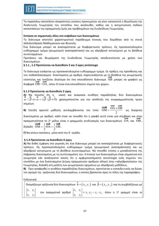 57
Τα παραπάνω αποτελούν απαραίτητες γνώσεις προκειμένου να γίνει κατανοητή η θεμελίωση της
Αναλυτικής Γεωμετρίας του επιπέδου που ακολουθεί, καθώς και η αντιμετώπιση πολλών
καταστάσεων της πραγματικής ζωής και προβλημάτων της Ευκλείδειας Γεωμετρίας.
Εστίαση σε σημαντικές ιδέες στο κεφάλαιο των διανυσμάτων
• Το διάνυσμα αποτελεί χαρακτηριστικό παράδειγμα έννοιας που δομήθηκε από τη στενή
αλληλεπίδραση Μαθηματικών και Φυσικής.
• Ένα διάνυσμα μπορεί να αναπαρίσταται με διαφορετικούς τρόπους. Ως προσανατολισμένο
ευθύγραμμο τμήμα (γεωμετρική αναπαράσταση) και ως αλγεβρικό αντικείμενο με τη βοήθεια
συντεταγμένων.
• Προτάσεις και θεωρήματα της Ευκλείδειας Γεωμετρίας αποδεικνύονται με χρήση των
διανυσμάτων.
§ 1.1 , 1.2 Προτείνεται να διατεθούν 2 και 3 ώρες αντίστοιχα
Το διάνυσμα εισάγεται ως προσανατολισμένο ευθύγραμμο τμήμα. Οι πράξεις της πρόσθεσης και
του πολλαπλασιασμού διανύσματος με αριθμό, παρουσιάζονται με τη βοήθεια της γεωμετρικής
εποπτείας και τονίζεται ιδιαίτερα ότι ένα οποιοδήποτε διάνυσμα μπορεί να γραφτεί ωςAΒ
uuur
διαφορά , όπου Ο είναι ένα οποιοδήποτε σημείο του χώρου.ΟΒ − ΟA
uuur uuur
§ 1.3 Προτείνεται να διατεθούν 3 ώρες
Α) Να τονιστεί ότι η ικανή και αναγκαία συνθήκη παραλληλίας δύο διανυσμάτων
χρησιμοποιείται για την απόδειξη της συγγραμμικότητας τριών/ / ( 0)α β α λβ β⇔ = ≠
ur ur ur ur ur r
σημείων.
Β) Επειδή αρκετοί μαθητές αντιλαμβάνονται τον τύπο
ΟΑ ΟΒ
ΟΜ
2
+
=
uuur uuur
uuuur
ως διαίρεση
διανύσματος με αριθμό, καλό είναι να τονισθεί ότι η γραφή αυτή είναι μία σύμβαση και στην
πραγματικότητα το 2ο μέλος είναι ο γραμμικός συνδυασμός των διανυσμάτων ΟΑ
uuur
και ΟΒ
uuur
,
δηλαδή
1 1
ΟΜ ΟΑ ΟΒ
2 2
= +
uuuur uuur uuur
.
Γ) Να γίνουν ασκήσεις μόνο από την Α΄ ομάδα.
§ 1.4 Προτείνεται να διατεθούν 6 ώρες
Α) Να δοθεί έμφαση στο γεγονός ότι ένα διάνυσμα μπορεί να αναπαρίσταται με διαφορετικούς
τρόπους. Ως προσανατολισμένο ευθύγραμμο τμήμα (γεωμετρική αναπαράσταση) και ως
αλγεβρικό αντικείμενο με τη βοήθεια συντεταγμένων. Να τονισθεί επίσης η μοναδικότητα της
έκφρασης διανύσματος με τις συντεταγμένες του. Η έννοια των διανυσμάτων είναι σημαντική στη
γεωμετρία εάν αναλογιστεί κανείς ότι η αμφιμονοσήμαντη αντιστοιχία ενός σημείου του
επιπέδου με ένα διατεταγμένο ζεύγος πραγματικών αριθμών οδηγεί στην «αλγεβροποίηση» της
Γεωμετρίας, δηλαδή στη μελέτη των γεωμετρικών σχημάτων με αλγεβρικές μεθόδους.
Β) Πριν αναφερθεί η συνθήκη παραλληλίας διανυσμάτων, προτείνεται ο εκπαιδευτικός να δώσει
τον ορισμό της ορίζουσας δύο διανυσμάτων, ο οποίος βρίσκεται προς το τέλος της παραγράφου.
Ενδεικτικά:
Ονομάζουμε ορίζουσα δύο διανυσμάτων ( )1 1α ,x y=
r
και ( )2 2β ,x y=
r
και τη συμβολίζουμε με
1 1
2 2
x y
x y
τον πραγματικό αριθμό
1 1
1 2 1 2
2 2
x y
x y y x
x y
= ⋅ − ⋅ , όπου η 1η γραμμή είναι οι
 