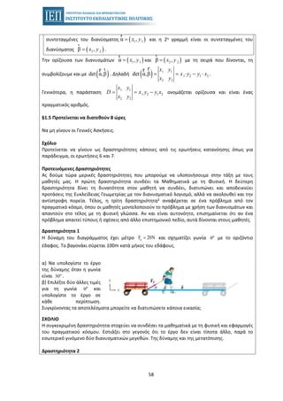 58
συντεταγμένες του διανύσματος ( )1 1α ,x y=
r
και η 2η γραμμή είναι οι συντεταγμένες του
διανύσματος ( )2 2β ,x y=
r
.
Την ορίζουσα των διανυσμάτων ( )1 1α ,x y=
r
και ( )2 2β ,x y=
r
με τη σειρά που δίνονται, τη
συμβολίζουμε και με ( )det α,β
rr
. Δηλαδή ( ) 1 1
1 2 1 2
2 2
det α,β
x y
x y y x
x y
= = ⋅ − ⋅
rr
.
Γενικότερα, η παράσταση
1 1
1 2 1 2
2 2
x y
D x y y x
x y
= = − ονομάζεται ορίζουσα και είναι ένας
πραγματικός αριθμός.
§1.5 Προτείνεται να διατεθούν 8 ώρες
Να μη γίνουν οι Γενικές Ασκήσεις.
Σχόλιο
Προτείνεται να γίνουν ως δραστηριότητες κάποιες από τις ερωτήσεις κατανόησης όπως για
παράδειγμα, οι ερωτήσεις 6 και 7.
Προτεινόμενες Δραστηριότητες
Ας δούμε τώρα μερικές δραστηριότητες που μπορούμε να υλοποιήσουμε στην τάξη με τους
μαθητές μας. Η πρώτη δραστηριότητα συνδέει τα Μαθηματικά με τη Φυσική. Η δεύτερη
δραστηριότητα δίνει τη δυνατότητα στον μαθητή να συνδέει, διατυπώνει και αποδεικνύει
προτάσεις της Ευκλείδειας Γεωμετρίας με τον διανυσματικό λογισμό, αλλά να ακολουθεί και την
αντίστροφη πορεία. Τέλος, η τρίτη δραστηριότητα1 αναφέρεται σε ένα πρόβλημα από τον
πραγματικό κόσμο, όπου οι μαθητές μοντελοποιούν το πρόβλημα με χρήση των διανυσμάτων και
απαντούν στο τέλος με τη φυσική γλώσσα. Αν και είναι αυτονόητο, επισημαίνεται ότι αν ένα
πρόβλημα απαιτεί τύπους ή σχέσεις από άλλο επιστημονικό πεδίο, αυτά δίνονται στους μαθητές.
Δραστηριότητα 1
Η δύναμη του διαγράμματος έχει μέτρο pF 20N= και σχηματίζει γωνία θo
με το οριζόντιο
έδαφος. Το βαγονάκι σύρεται 100m κατά μήκος του εδάφους.
α) Να υπολογίστε το έργο
της δύναμης όταν η γωνία
είναι 30o
.
β) Επιλέξτε δύο άλλες τιμές
για τη γωνία θo
και
υπολογίστε το έργο σε
κάθε περίπτωση.
Συγκρίνοντας τα αποτελέσματα μπορείτε να διατυπώσετε κάποια εικασία;
ΣΧΟΛΙΟ
Η συγκεκριμένη δραστηριότητα στοχεύει να συνδέσει τα μαθηματικά με τη φυσική και εφαρμογές
του πραγματικού κόσμου. Εστιάζει στο γεγονός ότι το έργο δεν είναι τίποτα άλλο, παρά το
εσωτερικό γινόμενο δύο διανυσματικών μεγεθών. Της δύναμης και της μετατόπισης.
Δραστηριότητα 2
 