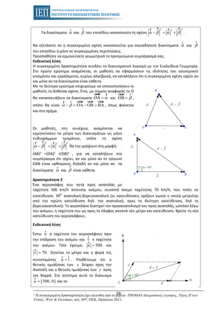 59
Τα διανύσματα α
r
και β
r
του επιπέδου ικανοποιούν τη σχέση
2 22
α β α β− = +
r rr r
.
i) Να εξετάσετε αν η συγκεκριμένη σχέση ικανοποιείται για οποιαδήποτε διανύσματα α
r
και β
r
του επιπέδου ή μόνο σε συγκεκριμένες περιπτώσεις.
ii) Προσπαθήστε να ερμηνεύσετε γεωμετρικά το προηγούμενο συμπέρασμά σας.
Ενδεικτική λύση
Η συγκεκριμένη δραστηριότητα συνδέει το διανυσματικό λογισμό με την Ευκλείδεια Γεωμετρία.
Στο πρώτο ερώτημα αναμένεται, οι μαθητές να εφαρμόσουν τις ιδιότητες του εσωτερικού
γινομένου και εργαζόμενοι, κυρίως αλγεβρικά, να καταλήξουν ότι η συγκεκριμένη σχέση ισχύει αν
και μόνο αν τα διανύσματα είναι κάθετα.
Με το δεύτερο ερώτημα επιχειρούμε να οπτικοποιήσουν οι
μαθητές τη δοθείσα σχέση. Έτσι, με σημείο αναφοράς το Ο
θα κατασκευάζουν τα διανύσματα αΟA =
uuur r
και βΟΒ =
uuur r
,
οπότε θα είναι α β− = ΟA − ΟΒ = ΒA
uuur uuur uuurrr
, όπως φαίνεται
και στο σχήμα.
Οι μαθητές, στη συνέχεια, αναμένεται να
ερμηνεύσουν τα μέτρα των διανυσμάτων ως μήκη
ευθυγράμμων τμημάτων, οπότε τη σχέση
2 22
α β α β− = +
r rr r
θα την γράψουν στη μορφή:
(ΑΒ)2 =(ΟΑ)2 +(ΟΒ)2 , για να καταλήξουν στο
συμπέρασμα ότι ισχύει, αν και μόνο αν το τρίγωνο
ΟΑΒ είναι ορθογώνιο, δηλαδή αν και μόνο αν τα
διανύσματα α
r
και β
r
είναι κάθετα.
Δραστηριότητα 3
Ένα αεροσκάφος που πετά προς ανατολάς με
ταχύτητα 500 km/h απουσία ανέμου, συναντά άνεμο ταχύτητας 70 km/h, που πνέει σε
κατεύθυνση
0
60 ανατολική-βορειονατολική (οι κατευθύνσεις ορίζουν γωνία η οποία μετριέται
από την πρώτη κατεύθυνση δηλ. την ανατολική, προς τη δεύτερη κατεύθυνση, δηλ τη
βορειοανατολική). Το αεροπλάνο διατηρεί τον προσανατολισμό του προς ανατολάς, ωστόσο λόγω
του ανέμου, η ταχύτητα του ως προς το έδαφος αποκτά νέο μέτρο και κατεύθυνση. Βρείτε τη νέα
κατεύθυνση του αεροσκάφους.
Ενδεικτική λύση
Έστω u
r
η ταχύτητα του αεροσκάφους πριν
την επίδραση του ανέμου και v
r
η ταχύτητα
του ανέμου. Τότε έχουμε: 500u =
r
και
70v =
r
. Ζητείται το μέτρο και η φορά της
συνισταμένης u v+
r r
. Υποθέτουμε ότι ο
θετικός ημιάξονας των x δείχνει προς την
Ανατολή και ο θετικός ημιάξονας των y προς
τον Βορρά. Στο σύστημα αυτό το διάνυσμα
( )500, 0u =
r
και το
1 Η συγκεκριμένη δραστηριότητα έχει αλιευθεί από το βιβλίο: THOMAS Απειροστικός λογισμός, Τόμος ΙΙ των
Finney, Weir & Giordano, σελ. 697, ΠΕΚ, Ηράκλειο 2011.
 