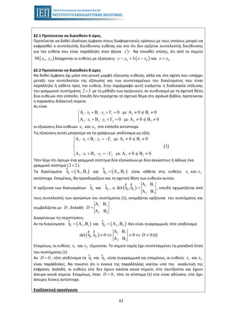 61
§2.1 Προτείνεται να διατεθούν 6 ώρες.
Προτείνεται να δοθεί ιδιαίτερη έμφαση στους διαφορετικούς τρόπους με τους οποίους μπορεί να
εκφρασθεί ο συντελεστής διεύθυνσης ευθείας και στο ότι δεν ορίζεται συντελεστής διεύθυνσης
για την ευθεία που είναι παράλληλη στον άξονα y y′ . Να τονισθεί επίσης, ότι από το σημείο
( )0 0Μ ,x y διέρχονται οι ευθείες με εξισώσεις: ( )0 0λy y x x− = − και 0x x= .
§2.2 Προτείνεται να διατεθούν 8 ώρες
Να δοθεί έμφαση όχι μόνο στη γενική μορφή εξίσωσης ευθείας, αλλά και στη σχέση που υπάρχει
μεταξύ των συντελεστών της εξίσωσης και των συντεταγμένων του διανύσματος που είναι
παράλληλο ή κάθετο προς την ευθεία. Στην παράγραφο αυτή εισάγεται η διαδικασία επίλυσης
του γραμμικού συστήματος με τη μέθοδο των οριζουσών, σε συνδυασμό με τη σχετική θέση2 2×
δύο ευθειών στο επίπεδο. Επειδή δεν περιέχεται το σχετικό θέμα στο σχολικό βιβλίο, προτείνεται
η παρακάτω διδακτική πορεία.
Ας είναι
1 1 1 1 1 1 1
2 1 2 1 2 2 2
Α Β Γ 0 με Α 0 Β 0
Α Β Γ 0 με Α 0 Β 0
x y ή
x y ή
⋅ + ⋅ + = ≠ ≠⎧
⎨
⋅ + ⋅ + = ≠ ≠⎩
οι εξισώσεις δύο ευθειών 1 2ε και ε στο επίπεδο αντίστοιχα.
Τις εξισώσεις αυτές μπορούμε να τις γράψουμε ισοδύναμα ως εξής:
( )
1 1 1 1 1 1 1
2 1 2 1 2 2 2
Α Β Γ με Α 0 Β 0
1
Α Β Γ με Α 0 Β 0
x y ή
x y ή
⋅ + ⋅ = − ≠ ≠⎧
⎪
⎨
⎪ ⋅ + ⋅ = − ≠ ≠⎩
Τότε λέμε ότι έχουμε ένα γραμμικό σύστημα δύο εξισώσεων με δύο αγνώστους ή αλλιώς ένα
γραμμικό σύστημα ( ).2 2×
Τα διανύσματα ( )1 1 1η Α ,Β=
r
και ( )2 2 2η Α ,Β=
r
είναι κάθετα στις ευθείες 1 2ε και ε
αντίστοιχα. Επομένως, θα προσδιορίζουν και τη σχετική θέση των ευθειών αυτών.
Η ορίζουσα των διανυσμάτων 1η
r
και 2η
r
, η ( ) 1 1
1 2
2 2
Α Β
det η ,η
Α Β
=
r r
, επειδή σχηματίζεται από
τους συντελεστές των αγνώστων του συστήματος (1), ονομάζεται ορίζουσα του συστήματος και
συμβολίζεται με D , δηλαδή
1 1
2 2
Α Β
Α Β
D = .
Διακρίνουμε τις περιπτώσεις:
• Αν τα διανύσματα ( )1 1 1η Α ,Β=
r
και ( )2 2 2η Α ,Β=
r
δεν είναι συγγραμμικά, τότε ισοδύναμα
( ) 1 1
1 2
2 2
Α Β
det η ,η 0 0 0
Α Β
D≠ ⇔ ≠ ⇔ ≠
r r
(2)
Επομένως, οι ευθείες 1ε και 2ε τέμνονται. Το σημείο τομής έχει συντεταγμένες τη μοναδική λύση
του συστήματος (1).
• Αν 0D = , τότε ισοδύναμα τα 1η
r
και 2η
r
είναι συγγραμμικά και επομένως, οι ευθείες 1ε και 2ε
είναι παράλληλες. Να τονιστεί ότι η έννοια της παραλληλίας νοείται υπό την αναλυτική της
έκφραση. Δηλαδή, οι ευθείες είτε δεν έχουν κανένα κοινό σημείο, είτε ταυτίζονται και έχουν
άπειρα κοινά σημεία. Επομένως, όταν 0D = , τότε το σύστημα (1) είτε είναι αδύνατο, είτε έχει
άπειρες λύσεις αντίστοιχα.
Εναλλακτική προσέγγιση
 