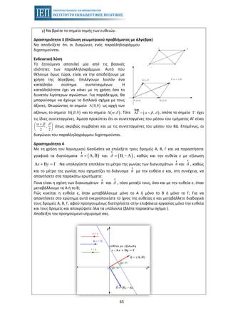 65
γ) Να βρείτε το σημείο τομής των ευθειών.
Δραστηριότητα 3 (Επίλυση γεωμετρικού προβλήματος με άλγεβρα)
Να αποδείξετε ότι οι διαγώνιες ενός παραλληλογράμμου
διχοτομούνται.
Ενδεικτική λύση
Το ζητούμενο αποτελεί μία από τις βασικές
ιδιότητες των παραλληλογράμμων. Αυτό που
θέλουμε όμως τώρα, είναι να την αποδείξουμε με
χρήση της άλγεβρας. Επιλέγουμε λοιπόν ένα
κατάλληλο σύστημα συντεταγμένων. Η
καταλληλότητα έχει να κάνει με τη χρήση όσο το
δυνατόν λιγότερων αγνώστων. Για παράδειγμα, θα
μπορούσαμε να έχουμε το διπλανό σχήμα με τους
άξονες. Θεωρώντας το σημείο ( )0,0A ως αρχή των
αξόνων, το σημείο ( ),0βΒ και το σημείο ( ),α δ∆ . Τότε ( ),AΓ = +
uuur
α β δ , οπότε το σημείο Γ έχει
τις ίδιες συντεταγμένες. Άμεσα προκύπτει ότι οι συντεταγμένες του μέσου του τμήματος ΑΓ είναι
,
2 2
α β δ+⎛ ⎞
⎜ ⎟
⎝ ⎠
όπως ακριβώς συμβαίνει και με τις συντεταγμένες του μέσου του ΒΔ. Επομένως, οι
διαγώνιοι του παραλληλογράμμου διχοτομούνται.
Δραστηριότητα 4
Με τη χρήση του λογισμικού GeoGebra να επιλέξετε τρεις δρομείς Α, Β, Γ και να παραστήσετε
γραφικά τα διανύσματα ( )Α Β=
r
n , και ( )Β Α= −
r
δ , , καθώς και την ευθεία ε με εξίσωση
Α Β Γx y+ = . Να υπολογίσετε επιπλέον το μέτρο της γωνίας των διανυσμάτων
r
n και
r
δ , καθώς
και το μέτρο της γωνίας που σχηματίζει το διάνυσμα
r
n με την ευθεία ε και, στη συνέχεια, να
απαντήσετε στα παρακάτω ερωτήματα:
i) Ποια είναι η σχέση των διανυσμάτων
r
n και
r
δ , τόσο μεταξύ τους, όσο και με την ευθεία ε, όταν
μεταβάλλουμε το Α ή το Β;
ii) Πώς κινείται η ευθεία ε, όταν μεταβάλλουμε μόνο το Α ή μόνο το Β ή μόνο το Γ; Για να
απαντήσετε στο ερώτημα αυτό ενεργοποιείστε το ίχνος της ευθείας ε και μεταβάλλετε διαδοχικά
τους δρομείς Α, Β, Γ, αφού προηγουμένως διατηρήσετε στην επιφάνεια εργασίας μόνο την ευθεία
και τους δρομείς και αποκρύψετε όλα τα υπόλοιπα (βλέπε παρακάτω σχήμα ).
iii) Αποδείξτε τον προηγούμενο ισχυρισμό σας.
 
