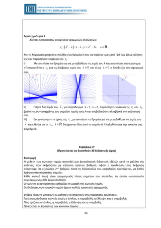 66
Δραστηριότητα 5
Δίνεται η παρακάτω οικογένεια γραμμικών εξισώσεων:
( )2 2
: 3− ⋅ − ⋅ = − ∈Rλε λ λ x λ y λ λ, λ .
Με το λογισμικό geogebra επιλέξτε ένα δρομέα λ που να παίρνει τιμές από -20 έως 20 με αύξηση
0,2 και παραστήστε γραφικά την λε
i) Μετακινήστε το δρομέα για να μεταβάλλετε τις τιμές του λ και απαντήστε στο ερώτημα:
«Τι παριστάνει η λε για τις διάφορες τιμές του 0λ ≠ και τί για 0λ = ;» Αποδείξτε τον ισχυρισμό
σας.
ii) Πάρτε δύο τιμές του λ , για παράδειγμα λ 1, λ 2= = , παραστήστε γραφικά τις 1ε και 2ε ,
βρείτε τις συντεταγμένες του σημείου τομής τους Α και επιβεβαιώστε αλγεβρικά την απάντησή
σας.
iii) Ενεργοποιήστε το ίχνος της λε , μετακινήστε το δρομέα για να μεταβάλλετε τις τιμές του
λ και ελέγξτε αν οι λε , λ∈R διέρχονται όλες από το σημείο Α. Επαληθεύσατε την εικασία σας
αλγεβρικά.
Κεφάλαιο 3ο
(Προτείνεται να διατεθούν 30 διδακτικές ώρες)
Εισαγωγή
Η μελέτη των κωνικών τομών αποτελεί μια φυσιολογική διδακτική εξέλιξη μετά τη μελέτη της
ευθείας, που εκφράζεται με εξίσωση πρώτου βαθμού, αφού η αναλυτική τους έκφραση
αντιστοιχεί σε εξισώσεις 2ου βαθμού. Κατά τη διδασκαλία του κεφαλαίου προτείνεται, να δοθεί
έμφαση στα παρακάτω σημεία:
• Κάθε κωνική τομή είναι γεωμετρικός τόπος σημείων του επιπέδου τα οποία ικανοποιούν
συγκεκριμένη κάθε φορά ιδιότητα.
• Ο τιμή της εκκεντρότητας καθορίζει τη μορφή της κωνικής τομής.
• Οι ιδιότητες των κωνικών τομών έχουν πολλές πρακτικές εφαρμογές.
Στόχος είναι να μπορούν οι μαθητές να απαντούν στις παρακάτω ερωτήσεις:
• Γιατί ονομάσθηκαν κωνικές τομές ο κύκλος, η παραβολή, η έλλειψη και η υπερβολή;
• Πώς ορίζεται ο κύκλος, η παραβολή, η έλλειψη και η υπερβολή;
• Ποιες είναι οι εξισώσεις των κωνικών τομών;
 