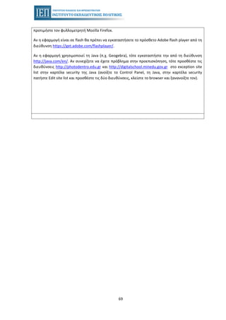 69
προτιμήστε τον φυλλομετρητή Mozilla Firefox.
Αν η εφαρμογή είναι σε flash θα πρέπει να εγκαταστήσετε το πρόσθετο Adobe flash player από τη
διεύθυνση https://get.adobe.com/flashplayer/.
Αν η εφαρμογή χρησιμοποιεί τη Java (π.χ. Geogebra), τότε εγκαταστήστε την από τη διεύθυνση
http://java.com/en/. Αν συνεχίζετε να έχετε πρόβλημα στην προεπισκόπηση, τότε προσθέστε τις
διευθύνσεις http://photodentro.edu.gr και http://digitalschool.minedu.gov.gr στο exception site
list στην καρτέλα security της Java (ανοίξτε το Control Panel, τη Java, στην καρτέλα security
πατήστε Edit site list και προσθέστε τις δύο διευθύνσεις, κλείστε το browser και ξανανοίξτε τον).
esos.gr
 