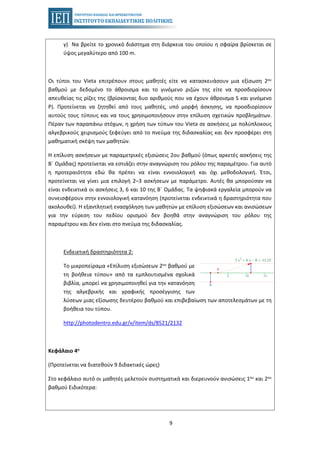 9
γ) Να βρείτε το χρονικό διάστημα στη διάρκεια του οποίου η σφαίρα βρίσκεται σε
ύψος μεγαλύτερο από 100 m.
Οι τύποι του Vieta επιτρέπουν στους μαθητές είτε να κατασκευάσουν μια εξίσωση 2ου
βαθμού με δεδομένο το άθροισμα και το γινόμενο ριζών της είτε να προσδιορίσουν
απευθείας τις ρίζες της (βρίσκοντας δυο αριθμούς που να έχουν άθροισμα S και γινόμενο
P). Προτείνεται να ζητηθεί από τους μαθητές, υπό μορφή άσκησης, να προσδιορίσουν
αυτούς τους τύπους και να τους χρησιμοποιήσουν στην επίλυση σχετικών προβλημάτων.
Πέραν των παραπάνω στόχων, η χρήση των τύπων του Vieta σε ασκήσεις με πολύπλοκους
αλγεβρικούς χειρισμούς ξεφεύγει από το πνεύμα της διδασκαλίας και δεν προσφέρει στη
μαθηματική σκέψη των μαθητών.
Η επίλυση ασκήσεων με παραμετρικές εξισώσεις 2ου βαθμού (όπως αρκετές ασκήσεις της
Β΄ Ομάδας) προτείνεται να εστιάζει στην αναγνώριση του ρόλου της παραμέτρου. Για αυτό
η προτεραιότητα εδώ θα πρέπει να είναι εννοιολογική και όχι μεθοδολογική. Έτσι,
προτείνεται να γίνει μια επιλογή 2–3 ασκήσεων με παράμετρο. Αυτές θα μπορούσαν να
είναι ενδεικτικά οι ασκήσεις 3, 6 και 10 της Β΄ Ομάδας. Τα ψηφιακά εργαλεία μπορούν να
συνεισφέρουν στην εννοιολογική κατανόηση (προτείνεται ενδεικτικά η δραστηριότητα που
ακολουθεί). Η εξαντλητική ενασχόληση των μαθητών με επίλυση εξισώσεων και ανισώσεων
για την εύρεση του πεδίου ορισμού δεν βοηθά στην αναγνώριση του ρόλου της
παραμέτρου και δεν είναι στο πνεύμα της διδασκαλίας.
Ενδεικτική δραστηριότητα 2:
Το μικροπείραμα «Επίλυση εξισώσεων 2ου βαθμού με
τη βοήθεια τύπου» από τα εμπλουτισμένα σχολικά
βιβλία, μπορεί να χρησιμοποιηθεί για την κατανόηση
της αλγεβρικής και γραφικής προσέγγισης των
λύσεων μιας εξίσωσης δευτέρου βαθμού και επιβεβαίωση των αποτελεσμάτων με τη
βοήθεια του τύπου.
http://photodentro.edu.gr/v/item/ds/8521/2132
Κεφάλαιο 4ο
(Προτείνεται να διατεθούν 9 διδακτικές ώρες)
Στο κεφάλαιο αυτό οι μαθητές μελετούν συστηματικά και διερευνούν ανισώσεις 1ου και 2ου
βαθμού Ειδικότερα:
 