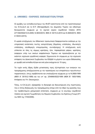 11
Δ. ΑΜΟΙΒΕΣ – ΠΑΡΟΧΕΣ ΕΚΠΑΙΔΕΥΤΩΝ/ΤΡΙΩΝ
Οι αμοιβές των εκπαιδευτών/τριων του ΙΝ.ΕΠ καλύπτονται από τον προϋπολογισμό
του Ε.Κ.Δ.Δ.Α και το Ε.Π «Μεταρρύθμιση του Δημοσίου Τομέα» και ειδικότερα
διενεργούνται σύμφωνα με το σχετικό ισχύον νομοθετικό πλαίσιο (ΚΥΑ
2/71392/0022/12-5-2009, Ν.3833/2010, ΦΕΚ Α’ 40/15-3-2010 και Ν.3845/2010, ΦΕΚ
Α’ 65/6-5-2010).
Η ωριαία αποζημίωση του διδακτικού προσωπικού διαφοροποιείται ανάλογα με την
υπηρεσιακή κατάσταση του/της εισηγητή/τριας (δημόσιος υπάλληλος, ιδιωτικός/η
υπάλληλος, ελεύθερος/η επαγγελματίας, συνταξιούχος). Η αποζημίωση αυτή
υπόκειται σε όλες τις νόμιμες κρατήσεις, ήτοι, παρακράτηση φόρου, κρατήσεις
εισφορών υπέρ των οικείων ασφαλιστικών Ταμείων και προσαυξάνεται με την
εκάστοτε ισχύουσα εργοδοτική εισφορά. Σημειώνεται ότι σύμφωνα με την ισχύουσα
απόφαση του Διοικητικού Συμβουλίου του ΕΚΔΔΑ το μέγιστο των ωρών διδασκαλίας
με αμοιβή ανά εκπαιδευτή/τρια και ανά μήνα ανέρχεται σε 15 ώρες.
Τα τυχόν εκτός έδρας έξοδα μετακίνησης προς εξυπηρέτηση των αναγκών του
προγράμματος αποζημιώνονται με την προσκόμιση των απαραίτητων πρωτότυπων
παραστατικών, όπως προβλέπονται και υπολογίζονται σύμφωνα με το Ν.2685/1999
(ΦΕΚ Α’ 35/18-2-1999) και την υπ’ αρ. 2/54866/0022/1999 (ΦΕΚ Β’ 1583/1999)
Απόφαση του Υπ. Οικονομικών.
Τέλος, το Ε.Κ.Δ.Δ.Α. εξασφαλίζει τη διατροφή και διανυκτέρευση στις περιπτώσεις
που ο τόπος διεξαγωγής του προγράμματος απέχει από την έδρα της εργασίας τους
την προβλεπόμενη χιλιομετρική απόσταση, σύμφωνα με το ανωτέρω νομοθετικό
πλαίσιο και σχετική Γνωμοδότηση του Νομικού Συμβουλίου του Κράτους (Γνώμη 671
του ΝΣΚ της 17/04/2006).
 
