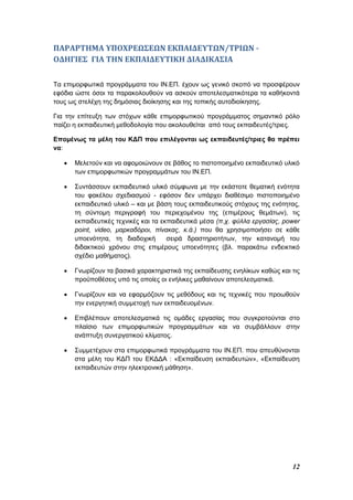 12
ΠΑΡΑΡΤΗΜΑ ΥΠΟΧΡΕΩΣΕΩΝ ΕΚΠΑΙΔΕΥΤΩΝ/ΤΡΙΩΝ -
ΟΔΗΓΙΕΣ ΓΙΑ ΤΗΝ ΕΚΠΑΙΔΕΥΤΙΚΗ ΔΙΑΔΙΚΑΣΙΑ
Τα επιμορφωτικά προγράμματα του ΙΝ.ΕΠ. έχουν ως γενικό σκοπό να προσφέρουν
εφόδια ώστε όσοι τα παρακολουθούν να ασκούν αποτελεσματικότερα τα καθήκοντά
τους ως στελέχη της δημόσιας διοίκησης και της τοπικής αυτοδιοίκησης.
Για την επίτευξη των στόχων κάθε επιμορφωτικού προγράμματος σημαντικό ρόλο
παίζει η εκπαιδευτική μεθοδολογία που ακολουθείται από τους εκπαιδευτές/τριες.
Επομένως τα μέλη του ΚΔΠ που επιλέγονται ως εκπαιδευτές/τριες θα πρέπει
να:
 Μελετούν και να αφομοιώνουν σε βάθος το πιστοποιημένο εκπαιδευτικό υλικό
των επιμορφωτικών προγραμμάτων του ΙΝ.ΕΠ.
 Συντάσσουν εκπαιδευτικό υλικό σύμφωνα με την εκάστοτε θεματική ενότητα
του φακέλου σχεδιασμού - εφόσον δεν υπάρχει διαθέσιμο πιστοποιημένο
εκπαιδευτικό υλικό – και με βάση τους εκπαιδευτικούς στόχους της ενότητας,
τη σύντομη περιγραφή του περιεχομένου της (επιμέρους θεμάτων), τις
εκπαιδευτικές τεχνικές και τα εκπαιδευτικά μέσα (π.χ. φύλλα εργασίας, power
point, video, μαρκαδόροι, πίνακας, κ.ά.) που θα χρησιμοποιήσει σε κάθε
υποενότητα, τη διαδοχική σειρά δραστηριοτήτων, την κατανομή του
διδακτικού χρόνου στις επιμέρους υποενότητες (βλ. παρακάτω ενδεικτικό
σχέδιο μαθήματος).
 Γνωρίζουν τα βασικά χαρακτηριστικά της εκπαίδευσης ενηλίκων καθώς και τις
προϋποθέσεις υπό τις οποίες οι ενήλικες μαθαίνουν αποτελεσματικά.
 Γνωρίζουν και να εφαρμόζουν τις μεθόδους και τις τεχνικές που προωθούν
την ενεργητική συμμετοχή των εκπαιδευομένων.
 Επιβλέπουν αποτελεσματικά τις ομάδες εργασίας που συγκροτούνται στο
πλαίσιο των επιμορφωτικών προγραμμάτων και να συμβάλλουν στην
ανάπτυξη συνεργατικού κλίματος.
 Συμμετέχουν στα επιμορφωτικά προγράμματα του ΙΝ.ΕΠ. που απευθύνονται
στα μέλη του ΚΔΠ του ΕΚΔΔΑ : «Εκπαίδευση εκπαιδευτών», «Εκπαίδευση
εκπαιδευτών στην ηλεκτρονική μάθηση».
 