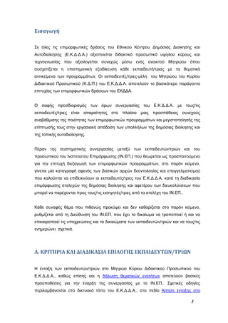 3
Εισαγωγή
Σε όλες τις επιμορφωτικές δράσεις του Εθνικού Κέντρου Δημόσιας Διοίκησης και
Αυτοδιοίκησης (Ε.Κ.Δ.Δ.Α.) αξιοποιείται διδακτικό προσωπικό υψηλού κύρους και
τεχνογνωσίας που αξιολογείται συνεχώς μέσω ενός ανοικτού Μητρώου όπου
συσχετίζεται η επιστημονική εξειδίκευση κάθε εκπαιδευτή/τριας με τα θεματικά
αντικείμενα των προγραμμάτων. Οι εκπαιδευτές/τριες-μέλη του Μητρώου του Κυρίου
Διδακτικού Προσωπικού (Κ.Δ.Π.) του Ε.Κ.Δ.Δ.Α. αποτελούν το βασικότερο παράγοντα
επιτυχίας των επιμορφωτικών δράσεων του ΕΚΔΔΑ.
Ο σαφής προσδιορισμός των όρων συνεργασίας του Ε.Κ.Δ.Δ.Α. με τους/τις
εκπαιδευτές/τριες είναι απαραίτητος στο πλαίσιο μιας προσπάθειας συνεχούς
αναβάθμισης της ποιότητας των επιμορφωτικών προγραμμάτων και μεγιστοποίησής της
επίπτωσής τους στην εργασιακή απόδοση των υπαλλήλων της δημόσιας διοίκησης και
της τοπικής αυτοδιοίκησης.
Πέραν της συστηματικής συνεργασίας μεταξύ των εκπαιδευτών/τριών και του
προσωπικού του Ινστιτούτου Επιμόρφωσης (ΙΝ.ΕΠ.) που θεωρείται ως προαπαιτούμενο
για την επιτυχή διεξαγωγή των επιμορφωτικών προγραμμάτων, στο παρόν κείμενο,
γίνεται μία καταγραφή αφενός των βασικών αρχών δεοντολογίας και επαγγελματισμού
που καλούνται να επιδεικνύουν οι εκπαιδευτές/τριες του Ε.Κ.Δ.Δ.Α. κατά τη διαδικασία
επιμόρφωσης στελεχών της δημόσιας διοίκησης και αφετέρου των διευκολύνσεων που
μπορεί να παρέχονται προς τους/τις εισηγητές/τριες από τα στελέχη του ΙΝ.ΕΠ..
Κάθε συναφές θέμα που πιθανώς προκύψει και δεν καθορίζεται στο παρόν κείμενο,
ρυθμίζεται από τη Διεύθυνση του ΙΝ.ΕΠ. που έχει το δικαίωμα να τροποποιεί ή και να
επικαιροποιεί τις υποχρεώσεις και τα δικαιώματα των εκπαιδευτών/τριών και να τους/τις
ενημερώνει σχετικά.
Α. ΚΡΙΤΗΡΙΑ ΚΑΙ ΔΙΑΔΙΚΑΣΙΑ ΕΠΙΛΟΓΗΣ ΕΚΠΑΙΔΕΥΤΩΝ/ΤΡΙΩΝ
Η ένταξη των εκπαιδευτών/τριών στο Μητρώο Κύριου Διδακτικού Προσωπικού του
Ε.Κ.Δ.Δ.Α., καθώς επίσης και η δήλωση θεματικών ενοτήτων αποτελούν βασικές
προϋποθέσεις για την έναρξη της συνεργασίας με το ΙΝ.ΕΠ.. Σχετικές οδηγίες
περιλαμβάνονται στο δικτυακό τόπο του Ε.Κ.Δ.Δ.Α., στο πεδίο Αίτηση ένταξης στο
 