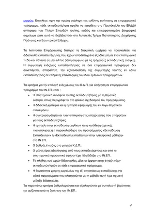 4
μητρώο. Επιπλέον, πριν την πρώτη ανάληψη της ευθύνης εισήγησης σε επιμορφωτικό
πρόγραμμα, κάθε εκπαιδευτής/τρια οφείλει να καταθέτει στο Πρωτόκολλο του ΕΚΔΔΑ
αντίγραφα των Τίτλων Σπουδών του/της, καθώς και επικαιροποιημένο βιογραφικό
σημείωμα ώστε αυτά να διαβιβαστούν στο Αυτοτελές Τμήμα Πιστοποίησης, Διαχείρισης
Ποιότητας και Εσωτερικού Ελέγχου.
Το Ινστιτούτο Επιμόρφωσης διατηρεί τη διακριτική ευχέρεια να προσκαλέσει για
διδασκαλία εκπαιδευτές/τριες που έχουν αποδεδειγμένα εξειδίκευση σε ένα επιστημονικό
πεδίο και πάντοτε σε μία ad hoc βάση σύμφωνα με τις τρέχουσες εκπαιδευτικές ανάγκες.
Η συμμετοχή ενός/μιας εκπαιδευτή/τριας σε ένα επιμορφωτικό πρόγραμμα δεν
συνεπάγεται, απαραίτητα, την εξακολούθηση της συμμετοχής του/της εν λόγω
εκπαιδευτή/τριας σε επόμενες επαναλήψεις του ίδιου ή άλλων προγραμμάτων.
Τα κριτήρια για την επιλογή ενός μέλους του Κ.Δ.Π. για εισήγηση σε επιμορφωτικό
πρόγραμμα του ΙΝ.ΕΠ. είναι :
 Η επιστημονική συνάφεια του/της εκπαιδευτή/τριας με τη θεματική
ενότητα, όπως περιγράφεται στο φάκελο σχεδιασμού του προγράμματος.
 Η διδακτική εμπειρία και η εμπειρία εφαρμογής του εν λόγω θεματικού
αντικειμένου.
 Η συνεργασιμότητα και η ανταπόκριση στις υποχρεώσεις που απορρέουν
για τους εκπαιδευτές/τριες.
 Η εμπειρία στην εκπαίδευση ενηλίκων και η κατάθεση σχετικής
πιστοποίησης ή η παρακολούθηση του προγράμματος «Εκπαίδευση
Εκπαιδευτών» ή «Εκπαίδευση εκπαιδευτών στην ηλεκτρονική μάθηση»
στο ΙΝ.ΕΠ..
 Ο βαθμός ένταξης στο μητρώο Κ.Δ.Π..
 Ο μέσος όρος αξιολόγησης από τους εκπαιδευόμενους και από το
επιστημονικό προσωπικό εφόσον έχει ήδη διδάξει στο ΙΝ.ΕΠ..
 Το πλήθος των ωρών διδασκαλίας. Δίνεται έμφαση στην ένταξη νέων
εκπαιδευτών/τριών σε κάθε επιμορφωτικό πρόγραμμα.
 Η δυνατότητα χρήσης εργαλείων της εξ’ αποστάσεως εκπαίδευσης για
ειδικά προγράμματα που υλοποιούνται με τη μέθοδο αυτή ή με τη μικτή
μέθοδο διδασκαλίας.
Τα παραπάνω κριτήρια βαθμολογούνται και αξιολογούνται με συντελεστή βαρύτητας
και ορίζονται από τη διοίκηση του ΙΝ.ΕΠ..
 