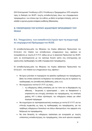5
Ο/Η Επιστημονικά Υπεύθυνος-η (ΕΥ) /Υπεύθυνος-η Προγραμμάτων (ΥΠ) εισηγείται
προς τη διοίκηση του ΙΝ.ΕΠ. τους/τις εκπαιδευτές/τριες όλων των επιμορφωτικών
προγραμμάτων, των οποίων έχει την ευθύνη, με βάση τα κριτήρια επιλογής, ώστε να
εκδοθεί η σχετική μηνιαία απόφαση ανάθεσης διδασκαλίας.
Β. ΥΠΟΧΡΕΩΣΕΙΣ ΤΟΥ ΚΥΡΙΟΥ ΔΙΔΑΚΤΙΚΟΥ ΠΡΟΣΩΠΙΚΟΥ ΤΟΥ
ΕΚΔΔΑ
Β.1. Υποχρεώσεις των εκπαιδευτών/τριών πριν τη συμμετοχή
σε επιμορφωτικό Πρόγραμμα του ΙΝ.ΕΠ.
Οι εκπαιδευτές/τριες-μέλη του Μητρώου του Κυρίου Διδακτικού Προσωπικού του
Ε.Κ.Δ.Δ.Α. στο πλαίσιο των εκπαιδευτικών υποχρεώσεών τους, οφείλουν να
συνεργάζονται με τους/τις Ε.Υ./Υ.Π. καθώς και με το Διοικητικό Προσωπικό του ΙΝ.ΕΠ.
ώστε να ανταποκρίνονται με τον καλύτερο δυνατό τρόπο στις επιστημονικές και
οργανωτικές προδιαγραφές του κάθε επιμορφωτικού προγράμματος.
Οι εκπαιδευτές/τριες-μέλη του Μητρώου του Κυρίου Διδακτικού Προσωπικού του
Ε.Κ.Δ.Δ.Α. - στο πλαίσιο των υποχρεώσεών τους, οφείλουν :
 Να έχουν μελετήσει το περιεχόμενο του φακέλου σχεδιασμού του προγράμματος
βάσει του οποίου καλούνται να δομήσουν την εισήγησή τους και να τηρήσουν τις
προδιαγραφές του (εκπαιδευτικές διαδικασίες, μέσα, κ.ά.).
 Να ενημερώνουν τον/την Ε.Υ./Υ.Π. ως προς :
o τις ενδεχόμενες ειδικές απαιτήσεις για τον τύπο και τη διαμόρφωση της
αίθουσας - θεωρητική ή εργαστηριακή -, ώστε να διασφαλιστεί η
απρόσκοπτη και επιτυχής υλοποίηση του προγράμματος, την απαίτηση
χρήσης Η/Υ ή άλλου εξοπλισμού, την ενδεχόμενη ανάγκη για ειδικό
λογισμικό πρόγραμμα.
 Να συμμετέχουν σε προπαρασκευαστικές συσκέψεις με τον/την Ε.Υ./Υ.Π. για την
επίτευξη συμφωνίας ως προς τις προδιαγραφές του προγράμματος, για την
πρόβλεψη ενδεχόμενων δυσκολιών και άλλων ιδιαιτεροτήτων που αφορούν στη
διεξαγωγή του προγράμματος.
 Να είναι θετικοί/ές σε ενδεχόμενη πρόσκληση για συνεργασία με τους/τις
υπόλοιπους εκπαιδευτές/τριες του προγράμματος, όταν αυτό κρίνεται αναγκαίο,
 