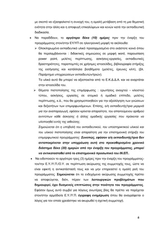 6
με σκοπό να εξασφαλιστεί η συνοχή του, η ομαλή μετάβαση από τη μια θεματική
ενότητα στην άλλη και η αποφυγή επικαλύψεων και κενών κατά την εκπαιδευτική
διαδικασία.
 Να παραδίδουν, το αργότερο δέκα (10) ημέρες πριν την έναρξη του
προγράμματος στον/στην ΕΥ/ΥΠ σε ηλεκτρονική μορφή τα ακόλουθα:
 Ολοκληρωμένο εκπαιδευτικό υλικό προσαρμοσμένο στο εκάστοτε κοινό όπου
θα περιλαμβάνονται : διδακτικές σημειώσεις σε μορφή word, παρουσίαση
power point, μελέτες περίπτωσης, ασκήσεις-εργασίες, εκπαιδευτικές
δραστηριότητες, παραπομπές σε χρήσιμες ιστοσελίδες, βιβλιογραφία στήριξης
της εισήγησης και κατάλληλα βοηθήματα (μελέτες, έρευνες κλπ), (βλ.
Παράρτημα υποχρεώσεων εκπαιδευτών/τριών).
Το υλικό αυτό θα μπορεί να αξιοποιείται από το Ε.Κ.Δ.Δ.Α. και να αναρτάται
στην ιστοσελίδα του.
 Θέματα πιστοποίησης της επιμόρφωσης : ερωτήσεις ανοιχτού - κλειστού
τύπου, ασκήσεις, εργασίες σε ατομικό ή ομαδικό επίπεδο, μελέτες
περίπτωσης, κ.ά., που θα χρησιμοποιηθούν για την αξιολόγηση των γνώσεων
και δεξιοτήτων των επιμορφωνόμενων. Επίσης, ο/η εκπαιδευτής/τρια μεριμνά
για την αναπαραγωγή, εφόσον κρίνεται απαραίτητο, του απαιτούμενου αριθμού
αντιτύπων κάθε άσκησης ή άλλης ομαδικής εργασίας που πρόκειται να
υλοποιηθεί εντός της αιθούσης.
Σημειώνεται ότι η υποβολή του εκπαιδευτικού, του υποστηρικτικού υλικού και
του υλικού πιστοποίησης είναι απαραίτητη για την επιστημονική στήριξη του
επιμορφωτικού προγράμματος. Συνεπώς, εφόσον ο/η εκπαιδευτής/τρια δεν
ανταποκρίνεται στην υποχρέωση αυτή στο προκαθορισμένο χρονικό
διάστημα δέκα (20) ημερών από την έναρξη του προγράμματος, μπορεί
να αντικατασταθεί από το επιστημονικό προσωπικό του ΙΝ.ΕΠ..
 Να ειδοποιούν το αργότερο τρεις (3) ημέρες πριν την έναρξη του προγράμματος-
τον/την Ε.Υ./Υ.Π./Ο.Υ. σε περίπτωση ακύρωσης της συμμετοχής τους, ώστε να
είναι εφικτή η αντικατάστασή τους και να μην επηρεαστεί η ομαλή ροή του
προγράμματος. Σημειώνεται ότι το ενδεχόμενο ακύρωσης συμμετοχής πρέπει
να αποφεύγεται, διότι, πέραν των λειτουργικών προβλημάτων που
δημιουργεί, έχει δυσμενείς επιπτώσεις στην ποιότητα του προγράμματος.
Εφόσον όμως αυτό συμβεί για λόγους ανωτέρας βίας θα πρέπει να παρέχεται
στον/στην αρμόδιο/α Ε.Υ./Υ.Π. έγγραφη ενημέρωση όπου θα αναγράφεται ο
λόγος για τον οποίο χρειάστηκε να ακυρωθεί η σχετική συμμετοχή.
 