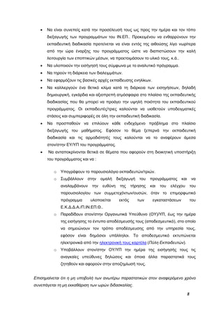 8
 Να είναι συνεπείς κατά την προσέλευσή τους ως προς την ημέρα και τον τόπο
διεξαγωγής των προγραμμάτων του ΙΝ.ΕΠ.. Προκειμένου να ενθαρρύνουν την
εκπαιδευτική διαδικασία προτείνεται να είναι εντός της αιθούσης λίγο νωρίτερα
από την ώρα έναρξης του προγράμματος ώστε να διαπιστώσουν την καλή
λειτουργία των εποπτικών μέσων, να προετοιμάσουν το υλικό τους, κ.ά..
 Να υλοποιούν την εισήγησή τους σύμφωνα με το αναλυτικό πρόγραμμα.
 Να τηρούν τη διάρκεια των διαλειμμάτων.
 Να εφαρμόζουν τις βασικές αρχές εκπαίδευσης ενηλίκων.
 Να καλλιεργούν ένα θετικό κλίμα κατά τη διάρκεια των εισηγήσεων, δηλαδή
δημιουργική, εγκάρδια και αξιοπρεπή ατμόσφαιρα στο πλαίσιο της εκπαιδευτικής
διαδικασίας που θα μπορεί να προάγει την υψηλή ποιότητα του εκπαιδευτικού
προγράμματος. Οι εκπαιδευτές/τριες καλούνται να υιοθετούν υποδειγματικές
στάσεις και συμπεριφορές σε όλη την εκπαιδευτική διαδικασία.
 Να προσπαθούν να επιλύουν κάθε ενδεχόμενο πρόβλημα στο πλαίσιο
διεξαγωγής του μαθήματος. Εφόσον το θέμα ξεπερνά την εκπαιδευτική
διαδικασία και τις αρμοδιότητές τους καλούνται να το αναφέρουν άμεσα
στον/στην ΕΥ/ΥΠ του προγράμματος.
 Να ανταποκρίνονται θετικά σε θέματα που αφορούν στη διοικητική υποστήριξη
του προγράμματος και να :
o Υπογράφουν το παρουσιολόγιο εκπαιδευτών/τριών.
o Συμβάλλουν στην ομαλή διεξαγωγή του προγράμματος και να
αναλαμβάνουν την ευθύνη της τήρησης και του ελέγχου του
παρουσιολογίου των συμμετεχόντων/ουσών, όταν το επιμορφωτικό
πρόγραμμα υλοποιείται εκτός των εγκαταστάσεων του
Ε.Κ.Δ.Δ.Α./Π.ΙΝ.ΕΠ.Θ..
o Παραδίδουν στον/στην Οργανωτικά Υπεύθυνο (ΟΥ)/ΥΠ, έως την ημέρα
της εισήγησης το έντυπο αποδέσμευσής τους (αποδεσμευτικό), στο οποίο
να σημειώνουν τον τρόπο αποδέσμευσης από την υπηρεσία τους,
εφόσον είναι δημόσιοι υπάλληλοι. Το αποδεσμευτικό εκτυπώνεται
ηλεκτρονικά από την ηλεκτρονική τους καρτέλα (Πύλη Εκπαιδευτών).
o Υποβάλλουν στον/στην ΟΥ/ΥΠ την ημέρα της εισήγησής τους τις
αναγκαίες υπεύθυνες δηλώσεις και όποια άλλα παραστατικά τους
ζητηθούν και αφορούν στην αποζημίωσή τους.
Επισημαίνεται ότι η μη υποβολή των ανωτέρω παραστατικών στον αναφερόμενο χρόνο
συνεπάγεται τη μη εκκαθάριση των ωρών διδασκαλίας.
 