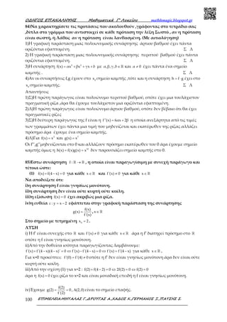 Ο∆ΗΓΟΣ ΕΠΑΝΑΛΗΨΗΣ Μαθηµατικά Γ’ Λυκείου mathhmagic.blogspot.gr
ΕΠΙΜΕΛΕΙΑ:ΜΗΤΑΛΑΣ Γ.,∆ΡΟΥΓΑΣ Α.,ΧΑ∆ΟΣ Χ.,ΓΕΡΜΑΝΟΣ Ξ.,ΠΑΤΣΗΣ Σ.100
84)Να χαρακτηρίσετε τις προτάσεις που ακολουθούν ,γράφοντας στο τετράδιο σας
,δίπλα στο γράμμα που αντιστοιχεί σε κάθε πρόταση την λέξη Σωστό , αν η πρόταση
είναι σωστή, ή Λάθος αν η πρόταση είναι λανθασμένη. (Με αιτιολόγηση)
1)Η γραφική παράσταση μιας πολυωνυμικής συνάρτησης άρτιου βαθμού έχει πάντα
οριζόντια εφαπτομένη. Σ Λ
2) Η γραφική παράσταση μιας πολυωνυμικής συνάρτησης περιττού βαθμού έχει πάντα
οριζόντια εφαπτομένη. Σ Λ
3)Η συνάρτηση 3 2
f(x) αx βx γx δ= + + + με α,β,γ,δ∈ ℝ και α 0≠ έχει πάντα ένα σημείο
καμπής . Σ Λ
4)Αν οι συναρτήσεις f,g έχουν στο 0
x σημείο καμπής ,τότε και η συνάρτηση h f g= ⋅ έχει στο
0
x σημείο καμπής. Σ Λ
Απαντήσεις
1)Σ)Η πρώτη παράγωγος είναι πολυώνυμο περιττού βαθμού, οπότε έχει μια τουλάχιστον
πραγματική ρίζα ,άρα θα έχουμε τουλάχιστον μια οριζόντια εφαπτομένη.
2)Λ)Η πρώτη παράγωγος είναι πολυώνυμο άρτιου βαθμού, οπότε δεν βέβαιο ότι θα έχει
πραγματικές ρίζες
3)Σ)Η δεύτερη παράγωγος της f είναι η f''(x) 6αx 2β= + η οποία ανεξάρτητα από τις τιμές
των γραμμάτων έχει πάντα μια τιμή που μηδενίζεται και εκατέρωθεν της ρίζας αλλάζει
πρόσημο άρα έχουμε ένα σημείο καμπής.
4)Λ)Για 3
f(x) x= και 7
g(x) x=
Οι f’’,g’’μηδενίζονται στο 0 και αλλάζουν πρόσημο εκατέρωθεν του 0 άρα έχουμε σημείο
καμπής όμως η 10
h(x) f(x)g(x) x= = δεν παρουσιάζει σημείο καμπής στο 0.
85)Εστω συνάρτηση f : →ℝ ℝ , η οποία είναι παραγωγίσιμη με συνεχή παράγωγο και
τέτοια ώστε:
(1) f(x) f(4 x) 0+ − = για κάθε x∈ℝ και f'(x) 0≠ για κάθε x∈ℝ
Να αποδείξετε ότι:
i)η συνάρτηση f είναι γνησίως μονότονη.
ii)η συνάρτηση δεν είναι ούτε κυρτή ούτε κοίλη.
iii)η εξίσωση f(x) 0= έχει ακριβώς μια ρίζα.
iv)η ευθεία ε : y x 2= − εφάπτεται στην γραφική παράσταση της συνάρτησης
f(x)
g(x)
f'(x)
= , x∈ℝ
Στο σημείο με τετμημένη 0
x 2= .
ΛΥΣΗ
i) H f’ είναι συνεχής στο ℝ και f'(x) 0≠ για κάθε x∈ℝ άρα η f’ διατηρεί πρόσημο στο ℝ
οπότε η f είναι γνησίως μονότονη.
ii)Από την δοθείσα ισότητα παραγωγίζοντας λαμβάνουμε:
f'(x) f'(4 x)(4 x)' 0 f'(x) f'(4 x) 0 f'(x) f'(4 x)+ − − = ⇔ − − = ⇔ = − για κάθε x∈ℝ ,
Για x=0 προκύπτει: f'(0) f'(4) 0= ≠ οπότε η f’ δεν είναι γνησίως μονότονη άρα δεν είναι ούτε
κυρτή ούτε κοίλη.
iii)Από την σχέση (1) για x=2 : f(2) f(4 2) 0 2f(2) 0 f(2) 0+ − = ⇔ = ⇔ =
άρα η f(x) 0= έχει ρίζα το x=2 και είναι μοναδική επειδή η f είναι γνησίως μονότονη.
iv)Έχουμε
f(2)
g(2) 0
f'(2)
= = , (2,0)Α είναι το σημείο επαφής.
 