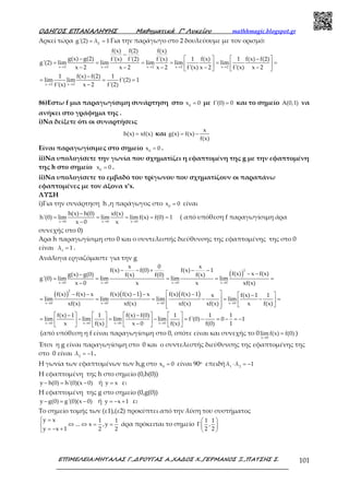 Ο∆ΗΓΟΣ ΕΠΑΝΑΛΗΨΗΣ Μαθηµατικά Γ’ Λυκείου mathhmagic.blogspot.gr
ΕΠΙΜΕΛΕΙΑ:ΜΗΤΑΛΑΣ Γ.,∆ΡΟΥΓΑΣ Α.,ΧΑ∆ΟΣ Χ.,ΓΕΡΜΑΝΟΣ Ξ.,ΠΑΤΣΗΣ Σ. 101
Αρκεί τώρα εg'(2) λ 1= = Για την παράγωγο στο 2 δουλεύουμε με τον ορισμό:
x 2 x 2 x 2 x 2 x 2
x 2 x 2
f(x) f(2) f(x)
g(x) g(2) 1 f(x) 1 f(x) f(2)f'(x) f'(2) f'(x)
g'(2) lim lim lim lim lim
x 2 x 2 x 2 f'(x) x 2 f'(x) x 2
1 f(x) f(2) 1
lim lim f'(2) 1
f'(x) x 2 f'(2)
→ → → → →
→ →
−
−    −
= = = = = =   
− − − − −   
−
= = =
−
86)Εστω f μια παραγωγίσιμη συνάρτηση στο 0
x 0= με f'(0) 0= και το σημείο A(0,1) να
ανήκει στο γράφημα της .
i)Να δείξετε ότι οι συναρτήσεις
h(x) xf(x)= και
x
g(x) f(x)
f(x)
= −
Είναι παραγωγίσιμες στο σημείο 0
x 0= .
ii)Να υπολογίσετε την γωνία που σχηματίζει η εφαπτομένη της g με την εφαπτομένη
της h στο σημείο 0
x 0= .
ii)Να υπολογίσετε το εμβαδό του τρίγωνου που σχηματίζουν οι παραπάνω
εφαπτομένες με τον άξονα x’x.
ΛΥΣΗ
i)Για την συνάρτηση h ,η παράγωγος στο 0
x 0= είναι
x 0 x 0 x 0
h(x) h(0) xf(x)
h'(0) lim lim lim f(x) f(0) 1
x 0 x→ → →
−
= = = = =
−
( από υπόθεση f παραγωγίσιμη άρα
συνεχής στο 0)
Άρα h παραγωγίσιμη στο 0 και ο συντελεστής διεύθυνσης της εφαπτομένης της στο 0
είναι 1
λ 1= .
Ανάλογα εργαζόμαστε για την g
( )
2
x 0 x 0 x 0 x 0
x 0 x
f(x) f(0) f(x) 1
f(x) x f(x)g(x) g(0) f(x) f(0) f(x)
g'(0) lim lim lim lim
x 0 x x xf(x)→ → → →
− − + − −
− −−
= = = = =
−
( ) ( ) ( )
2
x 0 x 0 x 0 x 0
f(x) f(x) x f(x) f(x) 1 x f(x) f(x) 1 x f(x) 1 1
lim lim lim lim
xf(x) xf(x) xf(x) xf(x) x f(x)→ → → →
 − − − − −  −
= = = − = − =   
    
x 0 x 0 x 0 x 0
f(x) 1 1 f(x) f(0) 1 1 1
lim lim lim lim f'(0) 0 1
x f(x) x 0 f(x) f(0) 1→ → → →
    −   − 
= − = − = − = − = −      −      
(από υπόθεση η f είναι παραγωγίσιμη στο 0, οπότε είναι και συνεχής το 0
x 0
lim f(x) f(0)
→
= )
Έτσι η g είναι παραγωγίσιμη στο 0 και ο συντελεστής διεύθυνσης της εφαπτομένης της
στο 0 είναι 2
λ 1= − .
Η γωνία των εφαπτομένων των h,g στο 0
x 0= είναι 90ο επειδή 1 2
λ λ 1⋅ = −
Η εφαπτομένη της h στο σημείο (0,h(0))
y h(0) h'(0)(x 0)− = − ή y x= ε1
Η εφαπτομένη της g στο σημείο (0,g(0))
y g(0) g'(0)(x 0)− = − ή y x 1= − + ε2
Το σημείο τομής των (ε1),(ε2) προκύπτει από την λύση του συστήματος
y x 1 1
... x ,y
y x 1 2 2
 =
⇔ ⇔ = =
= − +
άρα πρόκειται το σημείο
1 1
,
2 2
 
Γ 
 
 