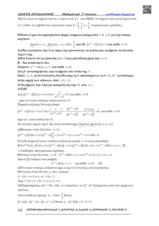 Ο∆ΗΓΟΣ ΕΠΑΝΑΛΗΨΗΣ Μαθηµατικά Γ’ Λυκείου mathhmagic.blogspot.gr
ΕΠΙΜΕΛΕΙΑ:ΜΗΤΑΛΑΣ Γ.,∆ΡΟΥΓΑΣ Α.,ΧΑ∆ΟΣ Χ.,ΓΕΡΜΑΝΟΣ Ξ.,ΠΑΤΣΗΣ Σ.102
( )1,0Β είναι το σημείο που η ε2 τέμνει τον x’x και Ο(0,0) το σημείο που η (ε2) τέμνει τον
x’x οπότε το εμβαδό του τριγώνου είναι
1 1 1
1
2 2 4
Ε = ⋅ ⋅ = τετραγωνικές μονάδες.
87)Εστω f μια συνάρτηση δυο φορές παραγωγίσιμη στο f : →ℝ ℝ για την όποια
ισχύουν:
x
lim f(x)
→+∞
= +∞ ,
x
lim f(x)
→−∞
= −∞ ,
1
f'(0)
3
= και (1) ( )f(x)
e 2 f'(x) 1+ = για κάθε x∈ℝ
Α.i)Να εξετάσετε την f ως προς την μονοτονία, τα κοίλα και να βρείτε το σύνολο
τιμών της.
ii)Να δείξετε ότι η εξίσωση f(x) 0= έχει μοναδική ρίζα την x 0= .
Β. Να αποδείξετε ότι:
i)ισχύει: f(x)
e 2f(x) x 1+ = + για κάθε x∈ℝ
ii) η f αντιστρέφεται και να βρείτε τον τύπο της 1
f−
.
iii)αν 1 2
λ ,λ οι συντελεστές διεύθυνσης των εφαπτομένων των Cf , 1
Cf−
αντίστοιχα
στην αρχή των αξόνων, τότε 1 2
λ λ 1= .
Γ) Να βρείτε την πλάγια ασύμπτωτη της Cf στο +∞ .
ΛΥΣΗ
Α.i) ( )f(x)
f(x)
1
e 2 f'(x) 1 f'(x) 0
e 2
+ = ⇔ = >
+
για κάθε x∈ℝ
, άρα η f είναι γνησίως αύξουσα στο ℝ .
Παραγωγίζουμε δεύτερη φορά
( )
( )
( ) ( )
f(x) f(x)
f(x)
f(x) 2 2
f(x) f(x)
e 2 '1 e f'(x)
e 2 f'(x) 1 f''(x) ' 0
e 2 e 2 e 2
+ 
+ = ⇔ = = − = − < 
+  + +
για κάθε x∈ ℝ
άρα η f είναι κοίλη στο ℝ .
Το σύνολο τιμών της f θα είναι το διάστημα ( )x x
lim f(x), lim f(x) ( , )
→−∞ →+∞
= −∞ +∞
ii)Θέτουμε στην (1) όπου x 0= :
( ) ( )f(0) f(0) f(0) f(0)1
e 2 f'(0) 1 e 2 1 e 2 3 e 1 f(0) 0
3
+ = ⇔ + = ⇔ + = ⇔ = ⇔ =
Επειδή τώρα η f είναι γνησίως αύξουσα η ρίζα x 0= είναι μοναδική.
Β.i) ( ) ( )f(x) f(x) f(x) f(x)
e f'(x) 2f'(x) 1 e 2f(x) ' 1 e 2f(x) ' (x)' e 2f(x) x c+ = ⇔ + = ⇔ + = ⇔ + = + , (2)
c σταθερός πραγματικός αριθμός.
Θέτουμε στην (1) όπου x 0= : f(0) f(0)
e 2f(0) x c e 2 0 0 c c 1+ = + ⇔ + ⋅ = + ⇔ =
Άρα η (2) παίρνει την μορφή:
f(x)
e 2f(x) x 1+ = + για κάθε x∈ℝ (3)
ii)Η f είναι γνησίως αύξουσα άρα είναι 1-1 συνεπώς αντιστρέφεται.
Θέτοντας στην (3) για y f(x)= έχουμε:
y y
e 2y x 1 x e 2y 1+ = + ⇔ = + − ,
Άρα 1 x
f (x) e 2x 1−
= + − , x ( , )∈ −∞ +∞
iii)Παρατηρούμε ότι 1
f (0) f(0) 0−
= = επομένως οι 1
Cf ,Cf−
διέρχονται από την αρχή των
αξόνων.
Από υπόθεση έχουμε 1
1
λ f'(0)
3
= = .Είναι:
( ) ( )1 x x
f (x) ' e 2x 1 ' e 2−
= + − = + .Οπότε ( )1 0
2
λ f (0) ' e 2 3−
= = + =
 