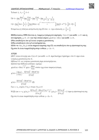 Ο∆ΗΓΟΣ ΕΠΑΝΑΛΗΨΗΣ Μαθηµατικά Γ’ Λυκείου mathhmagic.blogspot.gr
ΕΠΙΜΕΛΕΙΑ:ΜΗΤΑΛΑΣ Γ.,∆ΡΟΥΓΑΣ Α.,ΧΑ∆ΟΣ Χ.,ΓΕΡΜΑΝΟΣ Ξ.,ΠΑΤΣΗΣ Σ. 103
Τελικά 1 2
1
λ λ 3 1
3
⋅ = ⋅ =
Γ)▪
( ) f(x)x x x x
f(x) f'(x) f'(x) 1 1
λ lim lim lim lim
x 1 0 2x ' e 2
∞
∞
→−∞ →−∞ →−∞ →−∞
= = = = =
++
▪ ( ) ( ) ( )
f( x) f (x)
e 2f(x) x 1 2f(x) x 1 e
f(x)
x x x
1 1 1 1 1
β lim f(x) x lim 2f(x) x lim 1 e 1 0
2 2 2 2 2
+ = + ⇔ − = −
→−∞ →−∞ →−∞
 
= − = − = − = − = 
 
Επομένως η πλάγια ασύμπτωτη της Cf στο −∞ έχει εξίσωση
1 1
y x
2 2
= +
88)(Εξετασεις 1995) Δίνεται η παραγωγίσιμη συνάρτηση f'(x) 0≠ για κάθε x∈ℝ και η
συνάρτηση g : →ℝ ℝ για την οποία ισχύει g(x)f'(x) 2f(x)= για κάθε x∈ℝ .
i)Να αποδείξετε ότι η f είναι γνησίως μονότονη.
ii)Να αποδείξετε ότι η f αντιστρέφεται.
iii)Αν το 0 0
A(x ,f(x )) είναι σημείο καμπής της Cf, να αποδείξετε ότι η εφαπτομένη της
Cg στο Α είναι παράλληλη στην ευθεία y 2x 5= − .
ΛΥΣΗ
i)Η f’ είναι συνεχής και f'(x) 0≠ για κάθε x∈ℝ άρα διατηρεί πρόσημο στο ℝ άρα είναι
γνησίως μονότονη στο ℝ .
ii)Είναι 1-1 ως γνησίως μονότονη άρα αντιστρέφεται .
iii)Από την δοθείσα ισότητα έχουμε:
f'(x) 0
2f(x)
g(x)f'(x) 2f(x) g(x)
f'(x)
≠
= ⇔ = οπότε η g είναι παραγωγίσιμη.
( )
( )
2
2
2 f'(x) 2f(x)f''(x)2f(x)
g'(x) '
f'(x) f'(x)
− 
= = 
 
( )
( )
2
2
2 f'(x) 2f(x)f''(x)
g'(x)
f'(x)
−
= (2)
Για 0
x x= ισχύει 0
f''(x ) 0= και 0
f'(x ) 0≠
Η (2) για 0
x x= :
( )
( )
( )
( )
0
2 2
f''(x ) 0
0 0 0 0
0 02 2
0 0
2 f'(x ) 2f(x )f''(x ) 2 f'(x )
g'(x ) g'(x ) 2
f'(x ) f'(x )
=−
= ⇔ = = άρα η εφαπτομένη της
Cg στο Α είναι παράλληλη στην ευθεία y 2x 5= − .
 