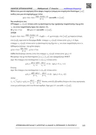 Ο∆ΗΓΟΣ ΕΠΑΝΑΛΗΨΗΣ Μαθηµατικά Γ’ Λυκείου mathhmagic.blogspot.gr
ΕΠΙΜΕΛΕΙΑ:ΜΗΤΑΛΑΣ Γ.,∆ΡΟΥΓΑΣ Α.,ΧΑ∆ΟΣ Χ.,ΓΕΡΜΑΝΟΣ Ξ.,ΠΑΤΣΗΣ Σ. 105
90)Δινεται μια συνάρτηση f,δυο φορές παραγωγίσιμη και κυρτή στο διάστημα α,β  
καθώς και μια συνάρτηση g με τύπο
(f(β) f(α))(x α)
g(x) f(x) f(α)
β α
− −
= − −
−
για κάθε x α,β∈   
Να αποδείξετε ότι:
i)Υπάρχει ( )0
x α,β∈ τέτοιο ώστε η εφαπτομένη της γραφικής παράστασης της g στο
0
x να είναι παράλληλη προς τον άξονα x’x.
ii) g''(x) f''(x)= iii) g(x) 0≤ για κάθε x α,β∈    .
ΛΥΣΗ
i)
(f(β) f(α))(α α)
g(α) f(α) f(α) 0,g(β) .. 0
β α
− −
= − − = = =
−
,g συνεχής στο α,β   , g παραγωγίσιμη
στο ( )α,β , άρα από το θεώρημα Rolle υπάρχει ( )0
x α,β∈ τέτοιο ώστε 0
g'(x ) 0= .Άρα,
υπάρχει ( )0
x α,β∈ τέτοιο ώστε η εφαπτομένη της Cg στο 0
x να είναι παράλληλη στο x΄x.
ii)Παραγωγίζουμε την g δυο φορές:
f(β) f(α)
g'(x) f'(x) , g''(x) f''(x)
β α
−
= − =
−
iii)Θα δουλέψουμε άτοπο, έστω ότι υπάρχει ( )0
x α,β∈ τέτοιο ώστε 0
g(x ) 0>
Θεωρούμε την g στα διαστήματα 0
α,x   , 0
x ,β   και εφαρμόζουμε Θ.Μ.Τ
άρα θα υπάρχει ένα τουλάχιστον ( )0
ξ α,x∈ τέτοιο ώστε:
0 0
1
0 0
g(x ) g(α) g(x )
g'(ξ ) 0 (1)
x α x α
−
= = >
− −
( 0
g(x ) 0> , 0
x α> )
Επίσης
άρα θα υπάρχει ένα τουλάχιστον ( )0
ξ x ,β∈ τέτοιο ώστε:
0 0
2
0 0
g(β) g(x ) g(x )
g'(ξ ) 0 (2)
β x β x
−
= = − <
− −
( 0
g(x ) 0> , 0
x β< )
Αλλά
g'
0 0
1 2 1 2
0 0
g(x ) g(x )
ξ ξ g'(ξ ) g'(ξ )
x α β x
< ⇒ < ⇔ < −
− −
ր
Άτοπο, από (1) ,(2) καθώς δείχνει ότι ένας αρνητικός
είναι μεγαλύτερος από ένα θετικό αριθμό. Άρα g(x) 0≤ για κάθε x α,β∈    .
 