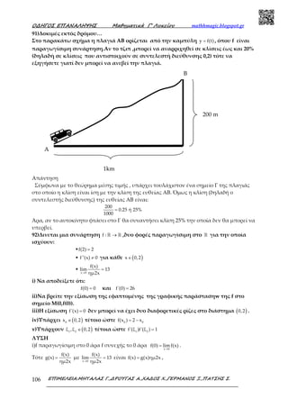 Ο∆ΗΓΟΣ ΕΠΑΝΑΛΗΨΗΣ Μαθηµατικά Γ’ Λυκείου mathhmagic.blogspot.gr
ΕΠΙΜΕΛΕΙΑ:ΜΗΤΑΛΑΣ Γ.,∆ΡΟΥΓΑΣ Α.,ΧΑ∆ΟΣ Χ.,ΓΕΡΜΑΝΟΣ Ξ.,ΠΑΤΣΗΣ Σ.106
91)Δοκιμές εκτός δρόμου…
Στο παρακάτω σχήμα η πλαγιά ΑΒ ορίζεται από την καμπύλη y f(t)= , όπου f είναι
παραγωγίσιμη συνάρτηση.Αν το τζιπ ,μπορεί να αναρριχηθεί σε κλίσεις έως και 20%
(δηλαδή σε κλίσεις που αντιστοιχούν σε συντελεστή διεύθυνσης 0,2) τότε να
εξηγήσετε γιατί δεν μπορεί να ανεβεί την πλαγιά.
Απάντηση
Σύμφωνα με το θεώρημα μέσης τιμής , υπάρχει τουλάχιστον ένα σημείο Γ της πλαγιάς
στο οποίο η κλίση είναι ίση με την κλίση της ευθείας ΑΒ. Όμως η κλίση (δηλαδή ο
συντελεστής διεύθυνσης) της ευθείας ΑΒ είναι:
200
0.25 ή 25%
1000
=
Άρα, αν το αυτοκίνητο φτάσει στο Γ θα συναντήσει κλίση 25% την οποία δεν θα μπορεί να
υπερβεί.
92)Δινεται μια συνάρτηση f : →ℝ ℝ ,δυο φορές παραγωγίσιμη στο ℝ για την οποία
ισχύουν:
▪f(2) 2=
▪ f''(x) 0≠ για κάθε ( )x 0,2∈
▪
x 0
f(x)
lim 13
ημ2x→
=
i) Να αποδείξετε ότι:
f(0) 0= και f'(0) 26=
ii)Να βρείτε την εξίσωση της εφαπτομένης της γραφικής παράστασηw της f στο
σημείο Μ(0,f(0)).
iii)Η εξίσωση f'(x) 0= δεν μπορεί να έχει δυο διαφορετικές ρίζες στο διάστημα ( )0,2 .
iv)Υπάρχει ( )0
x 0,2∈ τέτοιο ώστε 0 0
f(x ) 2 x= −
v)Υπάρχουν ( )1 2
ξ ,ξ 0,2∈ τέτοια ώστε 1 2
f'(ξ )f'(ξ ) 1=
ΛΥΣΗ
i)f παραγωγίσιμη στο 0 άρα f συνεχής το 0 άρα
x 0
f(0) limf(x)
→
= .
Τότε
f(x)
g(x)
ημ2x
= με
x 0
f(x)
lim 13
ημ2x→
= είναι f(x) g(x)ημ2x= ,
1km
200 m
A
B
 