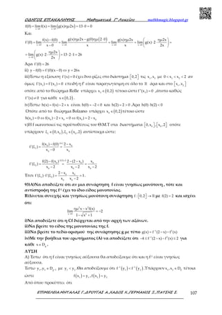 Ο∆ΗΓΟΣ ΕΠΑΝΑΛΗΨΗΣ Μαθηµατικά Γ’ Λυκείου mathhmagic.blogspot.gr
ΕΠΙΜΕΛΕΙΑ:ΜΗΤΑΛΑΣ Γ.,∆ΡΟΥΓΑΣ Α.,ΧΑ∆ΟΣ Χ.,ΓΕΡΜΑΝΟΣ Ξ.,ΠΑΤΣΗΣ Σ. 107
( )x 0 x 0
f(0) limf(x) lim g(x)ημ2x 13 0 0
→ →
= = = ⋅ =
Και
( )
x 0 x 0 x 0 x 0
g(x)ημ2x g(0)ημ 2 0 g(x)ημ2x ημ2xf(x) f(0)
f'(0) lim lim lim lim g(x) 2
x 0 x x 2x→ → → →
− ⋅  −
= = = = ⋅ ⋅ = 
−  
x 0
ημ2x
lim g(x) 2 13 2 1 26
2x→
 
= ⋅ ⋅ = ⋅ ⋅ = 
 
Άρα f'(0) 26=
ii) y f(0) f'(0)(x 0) y 26x− = − ⇔ =
iii)Έστω η εξίσωση f'(x) 0= έχει δυο ρίζες στο διάστημα 0,2   τις 1 2
x ,x με 1 2
0 x x 2< < < αν
όμως 1 2
f'(x ) f'(x ) 0= = επειδή η f’ είναι παραγωγίσιμη σε όλο το ℝ άρα και στο 1 2
x ,x  
οπότε από το θεώρημα Rolle υπάρχει ( )3
x 0,2∈ τέτοιο ώστε 3
f''(x ) 0= ,άτοπο καθώς
f''(x) 0≠ για κάθε ( )x 0,2∈ .
iv)Έστω h(x) f(x) 2 x= − + είναι h(0) 2 0= − < και h(2) 2 0= > .Άρα h(0) h(2) 0⋅ <
Οπότε από το θεώρημα Bolzano υπάρχει ( )0
x 0,2∈ τέτοιο ώστε
0 0 0 0 0
h(x ) 0 f(x ) 2 x 0 f(x ) 2 x= ⇔ − + = ⇔ = −
v)Η f ικανοποιεί τις προϋποθέσεις του Θ.Μ.Τ στα διαστήματα 0 0
0,x , x ,2       οπότε
υπάρχουν ( ) ( )1 0 2 0
ξ 0,x ,ξ x ,2∈ ∈ αντίστοιχα ώστε:
(iv)
0 0
1
0 0
f(x ) f(0) 2 x
f'(ξ )
x 0 x
− −
= =
−
f(2) 2
0 0 0
2
0 0 0
f(2) f(x ) 2 (2 x ) x
f'(ξ )
x 2 x 2 x 2
=
− − −
= = =
− − −
Έτσι 0 0
1 2
0 0
2 x x
f'(ξ ) f'(ξ ) 1
x x 2
−
⋅ = ⋅ =
−
.
93)A)Να αποδείξετε ότι αν μια συνάρτηση f είναι γνησίως μονότονη , τότε και
αντίστροφη της f-1 έχει το ίδιο είδος μονοτονίας.
B)Δίνεται συνεχής και γνησίως μονότονη συνάρτηση f : 0,2  →  ℝ με f(2) 2= και ισχύει
ότι:
2 2
x 0 2
ημ x x f(x)
lim 2
1 x 1→
−
= −
− +
i)Να αποδείξετε ότι η Cf διέρχεται από την αρχή των αξόνων.
ii)Να βρείτε το είδος της μονοτονίας της f.
iii)Να βρείτε το πεδίο ορισμού της συνάρτησης g με τύπο 1 2
g(x) f (2 x) f (x)−
= − −
iv)Με την βοήθεια του ερωτήματος (Α) να αποδείξετε ότι 1 2
4 f (2 x) f (x) 2−
− ≤ − − ≤ για
κάθε g
x D∈ .
ΛΥΣΗ
Α) Έστω ότι η f είναι γνησίως αύξουσα θα αποδείξουμε ότι και η f-1 είναι γνησίως
αύξουσα.
Έστω 1 2 1f
y ,y D −∈ με 1 2
y y< .Θα αποδείξουμε ότι ( ) ( )1 1
1 2
f y f y− −
< .Υπάρχουν 1 2 fx ,x D∈ τέτοια
ώστε ( )1 1
f x y= , ( )2 2
f x y=
Από όπου προκύπτει ότι
 