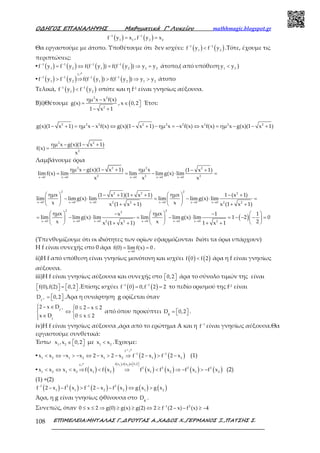 Ο∆ΗΓΟΣ ΕΠΑΝΑΛΗΨΗΣ Μαθηµατικά Γ’ Λυκείου mathhmagic.blogspot.gr
ΕΠΙΜΕΛΕΙΑ:ΜΗΤΑΛΑΣ Γ.,∆ΡΟΥΓΑΣ Α.,ΧΑ∆ΟΣ Χ.,ΓΕΡΜΑΝΟΣ Ξ.,ΠΑΤΣΗΣ Σ.108
( )1
1 1
f y x−
= , ( )1
2 2
f y x−
=
Θα εργαστούμε με άτοπο. Υποθέτουμε ότι δεν ισχύει: ( ) ( )1 1
1 2
f y f y− −
< .Τότε, έχουμε τις
περιπτώσεις:
▪ ( ) ( ) ( ) ( )1 1 1 1
1 2 1 2 1 2
f y f y f(f y ) f(f y ) y y− − − −
= ⇔ = ⇒ = άτοπο,( από υπόθεση 1 2
y y< )
▪ ( ) ( ) ( ) ( )
f
1 1 1 1
1 2 1 2 1 2
f y f y f(f y ) f(f y ) y y− − − −
> ⇒ > ⇒ >
ր
άτοπο
Τελικά, ( ) ( )1 1
1 2
f y f y− −
< οπότε και η f-1 είναι γνησίως αύξουσα.
Β)i)Θέτουμε
2 2
2
ημ x x f(x)
g(x)
1 x 1
−
=
− +
, (x 0,2∈  Έτσι:
2 2 2 2 2 2 2 2 2
g(x)(1 x 1) ημ x x f(x) g(x)(1 x 1) ημ x x f(x) x f(x) ημ x g(x)(1 x 1)− + = − ⇔ − + − = − ⇔ = − − +
2 2
2
ημ x g(x)(1 x 1)
f(x)
x
− − +
=
Λαμβάνουμε όρια
2 2 2 2
2 2 2x 0 x 0 x 0 x 0 x 0
ημ x g(x)(1 x 1) ημ x (1 x 1)
limf(x) lim lim limg(x) lim
x x x→ → → → →
− − + − +
= = − ⋅ =
2 22 2 2
x 0 x 0 x 0 x 0 x 0 x 02 2 2 2
2 22
x 0 x 0 x 0 x 0 x 0 x2 2
ημx ημx(1 x 1)(1 x 1) 1 (x 1)
lim limg(x) lim lim limg(x) lim
x xx (1 x 1) x (1 x 1)
ημx ημxx
lim limg(x) lim lim limg(x) lim
x xx (1 x 1)
→ → → → → →
→ → → → → →
   − + + + − +
− ⋅ = − ⋅ =   
   + + + +
   −
= − ⋅ = − ⋅   
   + +
( )0 2
1 1
1 2 0
21 x 1
−  
= − − − = 
 + +
(Υπενθυμίζουμε ότι οι ιδιότητες των ορίων εφαρμόζονται διότι τα όρια υπάρχουν)
Η f είναι συνεχής στο 0 άρα
x 0
f(0) limf(x) 0
→
= = .
ii)Η f από υπόθεση είναι γνησίως μονότονη και ισχύει ( ) ( )f 0 f 2< άρα η f είναι γνησίως
αύξουσα.
iii)Η f είναι γνησίως αύξουσα και συνεχής στο 0,2   άρα το σύνολο τιμών της είναι
f(0),f(2) 0,2  =      .Επίσης ισχύει ( ) ( )1 1
f 0 0,f 2 2− −
= = το πεδίο ορισμού της f-1 είναι
1
f
D 0,2− =    .Άρα η συνάρτηση g ορίζεται όταν
− − ∈  ≤ − ≤
⇔ 
∈ ≤ ≤ 
1
f
f
2 x D 0 2 x 2
x D 0 x 2
από όπου προκύπτει g
D 0,2=    .
iv)Η f είναι γνησίως αύξουσα ,άρα από το ερώτημα A και η 1
f−
είναι γνησίως αύξουσα.Θα
εργαστούμε συνθετικά:
Έστω 1 2
x ,x 0,2∈    με 1 2
x x< .Έχουμε:
▪ ( ) ( )
1
f
1 1
1 2 1 2 1 2 1 2
x x x x 2 x 2 x f 2 x f 2 x
−
− −
< ⇔ − > − ⇔ − > − ⇒ − > −
ր
(1)
▪ ( ) ( )
( ) ( )
( ) ( ) ( ) ( )
1 2f x ,f x 0,2f
2 2 2 2
1 2 1 2 1 2 1 2 1 2
x x x x f x f x f x f x f x f x
∈  
< ⇔ < ⇒ < ⇒ < ⇒ − > −
ր
(2)
(1) +(2)
( ) ( ) ( ) ( ) ( ) ( )1 2 1 2
1 1 2 2 1 2
f 2 x f x f 2 x f x g x g x− −
− − > − − ⇔ >
Άρα, η g είναι γνησίως φθίνουσα στο g
D .
Συνεπώς, όταν 1 2
0 x 2 g(0) g(x) g(2) 2 f (2 x) f (x) 4−
≤ ≤ ⇒ ≥ ≥ ⇔ ≥ − − ≥ −
 