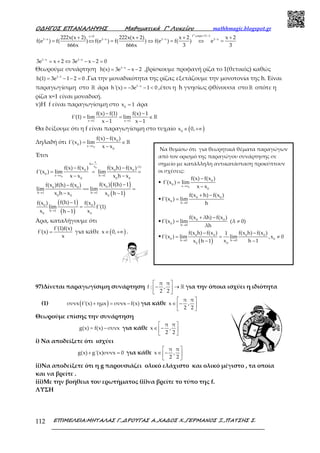 Ο∆ΗΓΟΣ ΕΠΑΝΑΛΗΨΗΣ Μαθηµατικά Γ’ Λυκείου mathhmagic.blogspot.gr
ΕΠΙΜΕΛΕΙΑ:ΜΗΤΑΛΑΣ Γ.,∆ΡΟΥΓΑΣ Α.,ΧΑ∆ΟΣ Χ.,ΓΕΡΜΑΝΟΣ Ξ.,ΠΑΤΣΗΣ Σ.112
f αρα f1 1x 0
1 x 1 x 1 x 1 x222x(x 2) 222x(x 2) x 2 x 2
f(e ) f( ) f(e ) f( ) f(e ) f( ) e
666x 666x 3 3
−>
− − − −+ + + +
= ⇔ = ⇔ = ⇔ =
ց
1 x 1 x
3e x 2 3e x 2 0− −
= + ⇔ − − =
Θεωρούμε συνάρτηση 1 x
h(x) 3e x 2−
= − − ,βρίσκουμε προφανή ρίζα το 1(θετικός) καθώς
1 1
h(1) 3e 1 2 0−
= − − = .Για την μοναδικότητα της ρίζας εξετάζουμε την μονοτονία της h. Είναι
παραγωγίσιμη στο ℝ άρα 1 x
h'(x) 3e 1 0−
= − − < ,έτσι η h γνησίως φθίνουσα στο ℝ οπότε η
ρίζα x=1 είναι μοναδική.
v)Η f είναι παραγωγίσιμη στο 0
x 1= άρα
x 1 x 1
f(x) f(1) f(x) 1
f'(1) lim lim
x 1 x 1→ →
− −
= = ∈
− −
ℝ
Θα δείξουμε ότι η f είναι παραγωγίσιμη στο τυχαίο ( )0
x 0,∈ +∞
Δηλαδή ότι
0
0
0 x x
0
f(x) f(x )
f'(x ) lim
x x→
−
= ∈
−
ℝ
Έτσι
( )
( )
( )
( )
0
0
x
h
x (i)
0 0 0
0 x x h 1
0 0 0
00 0
h 1 h 1
0 0 0
0 0
h 1
0 0
f(x) f(x ) f(x h) f(x )
f'(x ) lim lim
x x x h x
f(x ) f(h) 1f(x )f(h) f(x )
lim lim
x h x x h 1
f(h) 1f(x ) f(x )
lim f'(1)
x xh 1
=
→ →
→ →
→
− −
= = =
− −
−−
== =
− −
−
=
−
Άρα, καταλήγουμε ότι
f'(1)f(x)
f'(x)
x
= για κάθε ( )x 0,∈ +∞ .
97)Δίνεται παραγωγίσιμη συνάρτηση
π π
f : ,
2 2
 
− → 
 
ℝ για την όποια ισχύει η ιδιότητα
(1) ( )συνx f'(x) ημx συνx f(x)+ = − για κάθε
π π
x ,
2 2
 
∈ − 
 
Θεωρούμε επίσης την συνάρτηση
g(x) f(x) συνx= − για κάθε
π π
x ,
2 2
 
∈ − 
 
i) Να αποδείξετε ότι ισχύει
g(x) g'(x)συνx 0+ = για κάθε
π π
x ,
2 2
 
∈ − 
 
ii)Να αποδείξετε ότι η g παρουσιάζει ολικό ελάχιστο και ολικό μέγιστο , τα οποία
και να βρείτε .
iii)Με την βοήθεια του ερωτήματος (ii)να βρείτε το τύπο της f.
ΛΥΣΗ
Να θυμίσω ότι για θεωρητικά θέματα παραγώγων
από τον ορισμό της παραγώγου συνάρτησης σε
σημείο με κατάλληλη αντικατάσταση προκύπτουν
οι σχέσεις:
•
0
0
0 x x
0
f(x) f(x )
f'(x ) lim
x x→
−
=
−
• 0 0
0 h 0
f(x h) f(x )
f'(x ) lim
h→
+ −
=
• 0 0
0 h 0
f(x λh) f(x )
f'(x ) lim (λ 0)
λh→
+ −
= ≠
•
( )
0 0 0 0
0 0h 0 h 0
00
f(x h) f(x ) f(x h) f(x )1
f'(x ) lim lim ,x 0
x h 1x h 1→ →
− −
= = ≠
−−
π
 