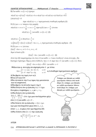 Ο∆ΗΓΟΣ ΕΠΑΝΑΛΗΨΗΣ Μαθηµατικά Γ’ Λυκείου mathhmagic.blogspot.gr
ΕΠΙΜΕΛΕΙΑ:ΜΗΤΑΛΑΣ Γ.,∆ΡΟΥΓΑΣ Α.,ΧΑ∆ΟΣ Χ.,ΓΕΡΜΑΝΟΣ Ξ.,ΠΑΤΣΗΣ Σ.114
Β) Για κάθε ( )x 1,∈ +∞ έχουμε:
( )
(A)
2
xf(x)f''(x) x f'(x) f(x)f'(x) 0 xf(x)f''(x) xf'(x)f'(x) (x)'f(x)f'(x) 0+ + = ⇔ + + = ⇔
( )xf(x)f'(x) ' 0=
άρα xf(x)f'(x) c= , c πραγματικός σταθερός αριθμός (1)
Η (1) για x e= παίρνει την μορφή:
1 1
ef(e)f'(e) c e 1 c c
2e 2
= ⇔ ⋅ ⋅ = ⇔ = άρα η (1) για
1
c
2
= γίνεται
1
xf(x)f'(x)
2
= για κάθε ( )x 1,∈ +∞ (2)
1 1
xf(x)f'(x) 2f(x)f'(x)
2 x
= ⇔ = ⇔
( )( ) ( ) ( )
2 2
1
f(x) ' ln x ' f(x) ln x c⇔ = ⇔ = + , 1
c πραγματικός σταθερός αριθμός (3)
Η (3) για x e= γίνεται:
( )
2
1 1 1
f(e) lne c 1 1 c c 0= + ⇔ = + ⇔ =
Άρα τελικά η (3) :
( )
2
f(x) lnx= για κάθε ( )x 1,∈ +∞ (4)
Από την (2) παρατηρούμε ότι f(x) 0≠ για κάθε x 1> και επειδή η f είναι συνεχής , θα
διατηρεί πρόσημο. Όμως από υπόθεση f(e) 1 0= > άρα f(x) 0> για κάθε ( )x 1,∈ +∞ .Έτσι
( )
2
f(x) lnx f(x) lnx= ⇔ = για κάθε x 1>
99)Δινεται η συνεχής συνάρτηση στο ℝ με τύπο:
x
2 2x
e x κ(κ 2) 2λ 3, x 0
f(x)
2 λ ln(e (x 1)), x 0
 + + − − + ≤
= 
− − + >
κ,λ σταθεροί πραγματικοί αριθμοί
A.Να βρείτε τις τιμές των κ,λ.
B.Για κ=1 και λ=1
i)Να εξετάσετε την f ως προς την μονοτονία
και τα ακρότατα.
ii)Να βρείτε το σύνολο τιμών της f.
iii)Να δείξετε ότι η εξίσωση f(x) 0= έχει
δυο ρίζες ετερόσημες 1 2
x ,x με 1 2
x x< .
iv)Να δείξετε ότι η εξίσωση
f(β) 1f(α) 1
2016
x 1 x 2
−−
+ =
− −
έχει μια τουλάχιστον ρίζα
στο ( )1,2 για κάθε *
α,β∈ℝ .
v)Να δείξετε ότι η εξίσωση x f(x) ημx+ =
έχει μια τουλάχιστον ρίζα στο ( )1 2
x ,x ,
όπου 1 2
x ,x οι ρίζες του ερωτήματος iii).
vi)Να λύσετε στο ( )0,+∞ την εξίσωση
x
x 12 x 1
ln 6 2 2x
2
+ + −
= − − 
 
ΛΥΣΗ
Υπάρχει µια άσκηση µε πολλά
ερωτήµατα. Κάποιο από αυτά
έλεγε ότι υπάρχει µια άσκηση
µε πολλά ερωτήµατα. Κάποιο
αυτά έλεγε ότι υπάρχει µια
άσκηση µε πολλά ερωτήµατα….
 