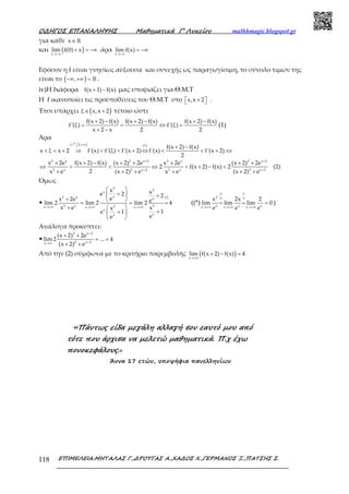 Ο∆ΗΓΟΣ ΕΠΑΝΑΛΗΨΗΣ Μαθηµατικά Γ’ Λυκείου mathhmagic.blogspot.gr
ΕΠΙΜΕΛΕΙΑ:ΜΗΤΑΛΑΣ Γ.,∆ΡΟΥΓΑΣ Α.,ΧΑ∆ΟΣ Χ.,ΓΕΡΜΑΝΟΣ Ξ.,ΠΑΤΣΗΣ Σ.118
για κάθε x∈ℝ
και ( )x
lim f(0) x
→−∞
+ = −∞ άρα
x
lim f(x)
→−∞
= −∞
Εφόσον η f είναι γνησίως αύξουσα και συνεχής ως παραγωγίσιμη, το σύνολο τιμών της
είναι το ( ),−∞ +∞ = ℝ .
iv)Η διάφορα f(x 1) f(x)+ − μας υποψιάζει για Θ.Μ.Τ
Η f ικανοποίει τις προϋποθέσεις του Θ.Μ.Τ στο x,x 2 +   .
Έτσι υπάρχει ( )ξ x,x 2∈ + τέτοιο ώστε
f(x 2) f(x) f(x 2) f(x) f(x 2) f(x)
f'(ξ) f'(ξ)
x 2 x 2 2
+ − + − + −
= = ⇔ =
+ −
(1)
Άρα
)f 2, (1)
2 x 2 x 2 2 x 2 x 2
2 x 2 x 2 2 x 2 x 2
f(x 2) f(x)
x ξ x 2 f'(x) f'(ξ) f'(x 2) f'(x) f'(x 2)
2
x 2e f(x 2) f(x) (x 2) 2e x 2e (x 2) 2e
2 f(x 2) f(x) 2 (2)
2x e (x 2) e x e (x 2) e
 +∞
+ +
+ +
+ −
< < + ⇒ < < + ⇔ < < + ⇔
+ + − + + + + +
⇔ < < ⇔ < + − <
+ + + + + +
ր
Όμως
•
2
2
x
x2 x (*)x
2 x 22x x x
x
xx
x xe 2 2
ex 2e elim 2 lim 2 lim 2 4
x e xx
1e 1
ee
→+∞ →+∞ →+∞
 
+  +
+  = = =
 +
++ 
 
((*)
2
x x xx x x
x 2x 2
lim lim lim 0
e e e
∞ ∞
∞ ∞
→+∞ →+∞ →+∞
= = = )
Ανάλογα προκύπτει:
•
2 x 2
2 x 2x
(x 2) 2e
lim 2 ... 4
(x 2) e
+
+→∞
+ +
= =
+ +
Από την (2) σύμφωνα με το κριτήριο παρεμβολής ( )x
lim f(x 2) f(x) 4
→+∞
+ − =
«Πάντως είδα µεγάλη αλλαγή σον εαυτό µου από
τότε που άρχισα να µελετώ µαθηµατικά. Π.χ έχω
πονοκεφάλους.»
Άννα 17 ετών, υποψήφια πανελληνίων
 
