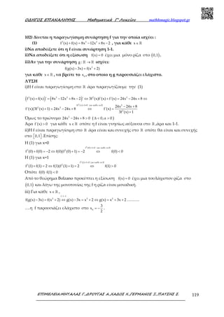Ο∆ΗΓΟΣ ΕΠΑΝΑΛΗΨΗΣ Μαθηµατικά Γ’ Λυκείου mathhmagic.blogspot.gr
ΕΠΙΜΕΛΕΙΑ:ΜΗΤΑΛΑΣ Γ.,∆ΡΟΥΓΑΣ Α.,ΧΑ∆ΟΣ Χ.,ΓΕΡΜΑΝΟΣ Ξ.,ΠΑΤΣΗΣ Σ. 119
102) Δίνεται η παραγωγίσιμη συνάρτηση f για την οποία ισχύει :
(1) 3 3 2
f (x) f(x) 8x 12x 8x 2+ = − + − , για κάθε x∈ℝ
i)Να αποδείξετε ότι η f είναι συνάρτηση 1-1.
ii)Να αποδείξετε ότι η εξίσωση f(x) 0= έχει μια μόνο ρίζα στο ( )0,1 .
iii)Αν για την συνάρτηση g : →ℝ ℝ ισχύει:
2
f(g(x) 3x) f(x 2)− = +
για κάθε x∈ ℝ , να βρείτε το 0
x , στο οποίο η g παρουσιάζει ελάχιστο.
ΛΥΣΗ
i)Η f είναι παραγωγίσιμη στο ℝ άρα παραγωγίζουμε την (1)
( ) ( )3 3 2 2 2
f (x) f(x) ' 8x 12x 8x 2 ' 3f (x)f'(x) f'(x) 24x 24x 8+ = − + − ⇔ + = − + ⇔
2
3f (x) 1 0 για καθε x 2
2 2
2
24x 24x 8
f'(x)(3f (x) 1) 24x 24x 8 f'(x)
3f (x) 1
+ ≠ ∈
− +
+ = − + ⇔ =
+
ℝ
Όμως το τριώνυμο 2
24x 24x 8 0− + > ( 0,α 0∆ < > )
Άρα f'(x) 0> για κάθε x∈ ℝ οπότε η f είναι γνησίως αύξουσα στο ℝ ,άρα και 1-1.
ii)Η f είναι παραγωγίσιμη στο ℝ άρα είναι και συνεχής στο ℝ οπότε θα είναι και συνεχής
στο 0,1   .Επίσης:
Η (1) για x=0
2
f (0) 1 0 για καθε x
3 2
f (0) f(0) 2 f(0)(f (0) 1) 2 f(0) 0
+ > ∈
+ = − ⇔ + = − ⇔ <
ℝ
Η (1) για x=1
2
f (1) 1 0 για καθε x
3 2
f (1) f(1) 2 f(1)(f (1) 1) 2 f(1) 0
+ > ∈
+ = ⇔ + = ⇔ >
ℝ
Οπότε f(0) f(1) 0⋅ <
Από το θεώρημα Bolzano προκύπτει η εξίσωση f(x) 0= έχει μια τουλάχιστον ρίζα στο
( )0,1 και λόγω της μονοτονίας της f η ρίζα είναι μοναδική.
iii) Για κάθε x∈ ℝ ,
f 1 1
2 2 2
f(g(x) 3x) f(x 2) g(x) 3x x 2 g(x) x 3x 2
−
− = + ⇔ − = + ⇔ = + + ………
….η f παρουσιάζει ελάχιστο στο 0
3
x
2
= − .
 