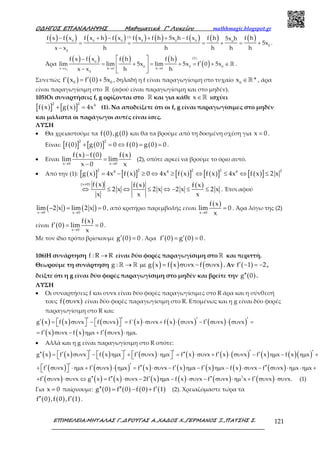 Ο∆ΗΓΟΣ ΕΠΑΝΑΛΗΨΗΣ Μαθηµατικά Γ’ Λυκείου mathhmagic.blogspot.gr
ΕΠΙΜΕΛΕΙΑ:ΜΗΤΑΛΑΣ Γ.,∆ΡΟΥΓΑΣ Α.,ΧΑ∆ΟΣ Χ.,ΓΕΡΜΑΝΟΣ Ξ.,ΠΑΤΣΗΣ Σ. 121
( ) ( ) ( ) ( ) ( ) ( ) ( ) ( ) ( )− + − + + −
= = = + = +
−
(1)
0 0 0 0 0 0 0
0
0
f x f x f x h f x f x f h 5x h f x f h f h5x h
5x
x x h h h h h
.
Άρα
( ) ( ) ( ) ( )
( )→ → →
−
′= + = + = + ∈
−
 
 
 
ℝ
0
(2)
0
0 0 0
x x h 0 h 0
0
f x f x f h f h
lim lim 5x lim 5x f 0 5x
x x h h
.
Συνεπώς ( ) ( )0 0f x f 0 5x′ ′= + , δηλαδή η f είναι παραγωγίσιμη στο τυχαίο ∈ℝ0
x * , άρα
είναι παραγωγίσιμη στο ℝ (αφού είναι παραγωγίσιμη και στο μηδέν).
105)Οι συναρτήσεις f, g ορίζονται στο ℝ και για κάθε x∈ℝ ισχύει
( )[ ] ( )[ ]
2 2 4
f x g x 4x+ = (1). Να αποδείξετε ότι οι f, g είναι παραγωγίσιμες στο μηδέν
και μάλιστα οι παράγωγοι αυτές είναι ίσες.
ΛΥΣΗ
• Θα χρειαστούμε τα ( ) ( )f 0 ,g 0 και θα τα βρούμε από τη δοσμένη σχέση για x 0= .
Είναι: ( )[ ] ( )[ ] ( ) ( )
2 2
f 0 g 0 0 f 0 g 0 0+ = ⇔ = = .
• Είναι
( ) ( ) ( )
x 0 x 0
f x f 0 f x
lim lim
x 0 x→ →
−
=
−
(2), οπότε αρκεί να βρούμε το όριο αυτό.
• Από την (1): ( )[ ] ( )[ ] ( )[ ] ( )[ ] ( )[ ]
2 2 2 2 24 4 4
g x 4x f x 0 4x f x f x 4x f x 2 x= − ≥ ⇔ ≥ ⇔ ≤ ⇔ ≤
( ) ( ) ( )(x 0) f x f x f x
2 x 2 x 2 x 2 x
x x x
≠
⇔ ≤ ⇔ ≤ ⇔ − ≤ ≤ . Έτσι αφού
( ) ( )x 0 x 0
lim 2 x lim 2 x 0
→ →
− = = , από κριτήριο παρεμβολής είναι
( )
x 0
f x
lim 0
x→
= . Άρα λόγω της (2)
είναι ( )
( )
x 0
f x
f 0 lim 0
x→
′ = = .
Με τον ίδιο τρόπο βρίσκουμε ( )g 0 0′ = . Άρα ( ) ( )f 0 g 0 0′ ′= = .
106)Η συνάρτηση f : R R→ είναι δύο φορές παραγωγίσιμη στο ℝ και περιττή.
Θεωρούμε τη συνάρτηση ( ) ( ) ( )→ µε = συν − συνℝ ℝg : g x f x x f x . Αν ( )f 1 2′ − = − ,
δείξτε ότι η g είναι δύο φορές παραγωγίσιμη στο μηδέν και βρείτε την ( )g 0′′ .
ΛΥΣΗ
• Οι συναρτήσεις f και συνx είναι δύο φορές παραγωγίσιμες στο R άρα και η σύνθεσή
τους ( )f xσυν είναι δύο φορές παραγωγίσιμη στο R. Επομένως και η g είναι δύο φορές
παραγωγίσιμη στο R και:
( ) ( ) ( ) ( ) ( ) ( ) ( ) ( )
( ) ( ) ( )
′ ′ ′ ′′ ′= συν − συν = ⋅συν + ⋅ συν − συν ⋅ συν =
′ ′= συν − ηµ + συν ⋅ηµ
      g x f x x f x f ' x x f x x f x x
f x x f x x f x x.
• Αλλά και η g είναι παραγωγίσιμη στο R οπότε:
( ) ( ) ( ) ( ) ( ) ( ) ( ) ( ) ( )( )
( ) ( ) ( ) ( ) ( ) ( ) ( ) ( )
( ) ( ) ( ) ( ) ( )
′ ′ ′ ′ ′′′ ′ ′ ′′ ′ ′= συν − ηµ + συν ⋅ηµ = ⋅συν + ⋅ συν − ηµ − ηµ +
′ ′′ ′ ′′ ′ ′ ′′+ συν ⋅ηµ + συν ⋅ ηµ = ⋅συν − ηµ − ηµ − ⋅συν − συν ⋅ηµ ⋅ηµ +
′ ′′ ′′ ′+ συν ⋅συν ⇔ = ⋅συν − ηµ − ⋅συν −
          
  
g x f x x f x x f x x f x x f x x f x x f x x
f x x f x x f x x f x x f x x f x x f x x x
f x x g x f x x 2f x x f x x ( ) ( )′′ ′συν ⋅ηµ + συν ⋅συν2
f x x f x x. (1)
Για x 0= παίρνουμε: ( ) ( ) ( ) ( )g 0 f 0 f 0 f 1′′ ′′ ′= − + (2). Χρειαζόμαστε τώρα τα
( ) ( ) ( )f 0 ,f 0 ,f 1′′ ′ .
 