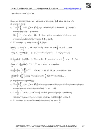 Ο∆ΗΓΟΣ ΕΠΑΝΑΛΗΨΗΣ Μαθηµατικά Γ’ Λυκείου mathhmagic.blogspot.gr
ΕΠΙΜΕΛΕΙΑ:ΜΗΤΑΛΑΣ Γ.,∆ΡΟΥΓΑΣ Α.,ΧΑ∆ΟΣ Χ.,ΓΕΡΜΑΝΟΣ Ξ.,ΠΑΤΣΗΣ Σ. 123
− = ⇔ =f'(0) f'(1) 0 f'(0) f'(1)
ii)Αρχικά παρατηρούμε ότι η f ως παραγωγίσιμη στο [ ]0,1 είναι και συνεχής.
α. Συνέχεια της g.
• Στο
1
0,
2
 
 
είναι ( ) ( )g x f 2x= , άρα είναι συνεχής ως σύνθεση της συνεχούς
συνάρτησης 2x με τη συνεχή f.
• Στο
1
,1
2
 
  
είναι ( ) ( )g x f 2x 1= − , άρα η g είναι συνεχής ως σύνθεση συνεχών
συναρτήσεων (της πολυωνυμικής 2x-1 με την f).
• Εξετάζουμε τη συνέχεια στο
1
2
. Έχουμε:
i) ( ) ( )1 1
x x
2 2
lim g x lim f 2x− −
→ →
= . Θέτουμε 2x y= , οπότε αν
1
x y 1
2
−
−
→ το → . Άρα
( ) ( ) ( )1 x 1
x
2
lim g x limf y f 1− −
→
→
= = (1), αφού f συνεχής στο 1 ως παραγωγίσιμη.
ii) ( ) ( )1 1
x x
2 2
lim g x lim f 2x 1+ +
→ →
= − . Θέτουμε 2x 1 y− = , οπότε για
1
x y 0
2
+
+
→ το → . Άρα
( ) ( ) ( )1 x 0
x
2
lim g x lim f y f 0+ +
→
→
= = (2), γιατί f συνεχής στο μηδέν.
iii) ( )
1 1
g g 2 f 1
2 2
   = ⋅ =   
   
(3). Από τις (1), (2), (3) και την υπόθεση είναι
( )1
x
2
1
limg x g
2→
 
=  
 
, άρα g συνεχής και στο
1
2
άρα συνεχής στο [ ]0,1 .
β. Παραγωγισιμότητα της g.
• Στο
1
0,
2
 
 
είναι ( ) ( )g x f 2x= , οπότε η g παραγωγίσιμη ως σύνθεση παραγωγίσιμων
συναρτήσεων στο διάστημα αυτό (της 2x fµε την )
• Στο
 
 
 
1
,1
2
είναι ( ) ( )= −g x f 2x 1 , οπότε η g παραγωγίσιμη ως σύνθεση
παραγωγίσιμων συναρτήσεων στο διάστημα αυτό (της 2x-1 με την f).
• Εξετάζουμε χωριστά την παραγωγισιμότητα της g στο
1
2
.
 