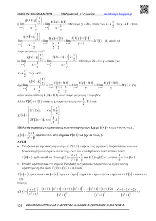 Ο∆ΗΓΟΣ ΕΠΑΝΑΛΗΨΗΣ Μαθηµατικά Γ’ Λυκείου mathhmagic.blogspot.gr
ΕΠΙΜΕΛΕΙΑ:ΜΗΤΑΛΑΣ Γ.,∆ΡΟΥΓΑΣ Α.,ΧΑ∆ΟΣ Χ.,ΓΕΡΜΑΝΟΣ Ξ.,ΠΑΤΣΗΣ Σ.124
i)
( )
( ) ( )
1 1
x x
2 2
1
g x g
f 2x f 12lim lim
1 1
x x
2 2
− −
→ →
 −   −  =
− −
. Θέτουμε y 2x= , οπότε για
1
x y 1
2
−
−
→ το → . Έτσι
( ) ( ) ( ) ( ) ( )
( )y 1 y 11
x
2
1
g x g
2 f y f 1f y f 12
lim lim lim 2f' 1
1 y 1 y 1
x
2 2 2
− − −
→ →
→
 
−    −−   = = =
−
− −
(4) αφού η f
παραγωγίσιμη στο 1
ii)
( ) ( )
1 1
x x
2 2
1 1
g x g f 2x 1 f 2
2 2
lim lim
1 1
x x
2 2
+ +
→ →
   − − − ⋅   
   =
− −
. Θέτουμε 2x 1 y− = , οπότε για
1
x y 0
2
+
+
→ το → ,
άρα
( ) ( ) ( ) ( ) ( ) ( ) ( )
( )1 y 0 y 0 y 0
x
2
1
g x g
f y f 1 f y f 1 f y f 02
lim lim 2 lim 2 lim 2f 0
1 y 1 1 y yx
2 2 2
+ + + +
→ → →
→
 −   − − −  ′= = = =
+
− −
(5),
αφού από υπόθεση ( ) ( )f 0 f 1= και f παραγωγίσιμη στο μηδέν.
Αλλα ( ) ( )′ =f 0 f' 1 οπότε η g παραγωγίσιμη στο
1
2
. Τελικά:
( )
( )
( )
  
′ ∈  
  
= 
  ′ − ∈   
1
2f 2x , x 0,
2
g' x
1
2f 2x 1 , x ,1
2
.
108)Αν οι γραφικές παραστάσεις των συναρτήσεων f, g με ( )= ηµ + συν + αf x x x x x ,
( ) +
=
+β2
x 1
g x
x
εφάπτονται στο σημείο ( )Ρ 0,1 να βρείτε τα α, β.
ΛΥΣΗ
• Σύμφωνα με την άσκηση το σημείο ( )Ρ 0,1 ανήκει στις γραφικές παραστάσεις και των
δύο συναρτήσεων άρα οι συντεταγμένες του επαληθεύουν τους τύπους τους:
( ) ( ) ( ) ( )
+
= ⋅ηµ + συν + α ⋅ και = = και = =
β+ β2
0 1 1
f 0 0 0 0 0 g 0 f 0 g 0 1
0
, οπότε = ⇔ β =
β
1
1 1.
• Επειδή εφάπτονται στο σημείο Ρ δηλαδή οι γραφικές παραστάσεις έχουν κοινή
εφαπτομένη, θα είναι ( ) ( )f 0 g 0′ ′= (1). Είναι
( ) ( ) ( ) ( ) ( )′ ′′ ′= ηµ + συν + α = ⋅ηµ + ⋅ ηµ − ηµ + α = ηµ + συν − ηµ + α ⇔ = συν + αf x x x x x x x x x x x x x x f x x x
(2).
Επίσης
( )
( ) ( ) ( ) ( )
( )
( ) ( )
( ) ( )
′′′ + ⋅ + − + ⋅ + ⋅ + − + ⋅+ + − −
′ = = = = ⇔
+ + + +
 
 
 
2 2 2 2 2
2 2 2 2
2 2 2
x 1 x 1 x 1 x 1 1 x 1 x 1 2xx 1 x 1 2x 2x
g x
x 1 x 1 x 1 x 1
 