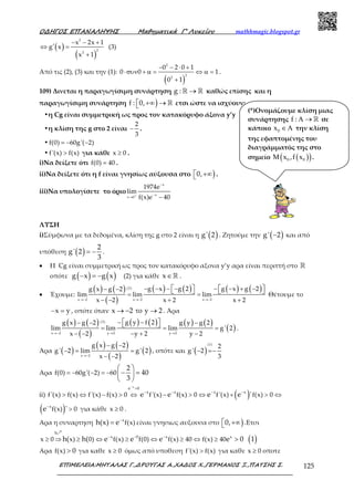 Ο∆ΗΓΟΣ ΕΠΑΝΑΛΗΨΗΣ Μαθηµατικά Γ’ Λυκείου mathhmagic.blogspot.gr
ΕΠΙΜΕΛΕΙΑ:ΜΗΤΑΛΑΣ Γ.,∆ΡΟΥΓΑΣ Α.,ΧΑ∆ΟΣ Χ.,ΓΕΡΜΑΝΟΣ Ξ.,ΠΑΤΣΗΣ Σ. 125
( )
( )
− − +
′⇔ =
+
2
2
2
x 2x 1
g x
x 1
(3)
Από τις (2), (3) και την (1):
( )
− − ⋅ +
⋅συν + α = ⇔ α =
+
2
2
2
0 2 0 1
0 0 1
0 1
.
109) Δινεται η παραγωγίσιμη συνάρτηση →ℝ ℝg : καθώς επίσης και η
παραγωγίσιμη συνάρτηση ) +∞ → ℝf : 0, ετσι ώστε να ισχύουν:
•η Cg είναι συμμετρική ως προς τον κατακόρυφο άξονα y’y
•η κλίση της g στο 2 είναι −
2
3
.
• = − −f(0) 60g'( 2)
• >f'(x) f(x) για κάθε ≥x 0 .
i)Να δείξετε ότι =f(0) 40 .
ii)Να δείξετε ότι η f είναι γνησίως αύξουσα στο ) +∞0, .
iii)Να υπολογίσετε το όριο +
−
−
→ −
x
x
x 0
1974e
lim
f(x)e 40
ΛΥΣΗ
i)Σύμφωνα με τα δεδομένα, κλίση της g στο 2 είναι η ( )g' 2 . Ζητούμε την ( )−g' 2 και από
υπόθεση ( ) = −
2
g' 2
3
.
• Η Cg είναι συμμετρική ως προς τον κατακόρυφο αξονα y’y αρα είναι περιττή στο ℝ
οπότε ( ) ( )− = −g x g x (2) για κάθε ∈ℝx .
• Έχουμε:
( ) ( )
( )
( ) ( ) ( ) ( )
→− →− →−
− − − − − − + −− −
= =
− − + +
      
(2)
x 2 x 2 x 2
g x g 2 g x g 2g x g 2
lim lim lim
x 2 x 2 x 2
Θέτουμε το
x y− = , οπότε όταν x 2 y 2→ − το → . Άρα
( ) ( )
( )
( ) ( ) ( ) ( )
( )→− → →
− −− − −
= = =
− − − + −
  
(2)
x 2 y 2 y 2
g y f 2g x g 2 g y g 2
lim lim lim g' 2
x 2 y 2 y 2
.
Άρα ( )
( ) ( )
( )
( )→−
− −
− = =
− −x 2
g x g 2
g' 2 lim g' 2
x 2
, οπότε και ( )− =−
(1)
2
g' 2
3
Αρα = − − = −
 
− = 
 
f(0) 60g'( 2) 60
2
40
3
ii) ( )
−
>
− − − −
> ⇔ − > ⇔ − > ⇔ + > ⇔
x
e 0
x x x x
f'(x) f(x) f'(x) f(x) 0 f'(x) f(x) 0 f '(x) f(x) 0e e e e '
( )−
>x
f(x) 0e ' για κάθε ≥x 0 .
Αρα η συναρτηση −
= x
f(x)h(x) e είναι γνησιως αυξουσα στο ) +∞0, .Ετσι
( )− − −
≥ ⇒ ≥ ⇔ ≥ ⇔ ≥ ⇔ ≥ >
րh
x 0 x x
x 0 x) 0) f(x) f(0) f(x) 40 f(x) 40h( h( e e e e 0 1
Αρα >f(x) 0 για καθε ≥x 0 όμως από υποθεση >f'(x) f(x) για καθε ≥x 0 οποτε
(*)Ονομάζουμε κλίση μιας
συνάρτησης Α → ℝf : σε
κάποιο 0x ∈Α την κλίση
της εφαπτομένης του
διαγράμματός της στο
σημείο ( )( )0 0x ,f xΜ .
 