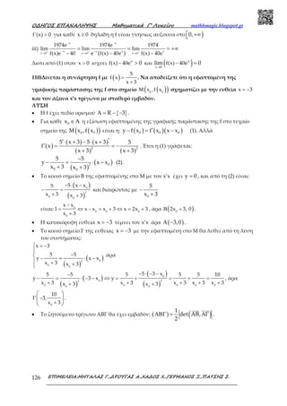 Ο∆ΗΓΟΣ ΕΠΑΝΑΛΗΨΗΣ Μαθηµατικά Γ’ Λυκείου mathhmagic.blogspot.gr
ΕΠΙΜΕΛΕΙΑ:ΜΗΤΑΛΑΣ Γ.,∆ΡΟΥΓΑΣ Α.,ΧΑ∆ΟΣ Χ.,ΓΕΡΜΑΝΟΣ Ξ.,ΠΑΤΣΗΣ Σ.126
>f'(x) 0 για καθε ≥x 0 δηλαδη η f είναι γνησιως αυξουσα στο ) +∞0,
iii) + + +
− −
− −
→ → →− − −
= = = +∞
x x
x x x x
x 0 x 0 x 0
1974e 1974e 1974
lim lim lim
f(x)e 40 e f(x) 40e f(x) 40e( )
Διοτι από (1) οταν >x 0 ισχυει − >x
f(x) 40e 0 και ( )→
− =x
x 0
f(x) 40lim e 0
110)Δίνεται η συνάρτηση f με ( ) =
+
5
f x
x 3
. Να αποδείξετε ότι η εφαπτομένη της
γραφικής παράστασης της f στο σημείο ( )( )Μ 0 0
x ,f x σχηματίζει με την ευθεία = −x 3
και τον άξονα x’x τρίγωνο με σταθερό εμβαδόν.
ΛΥΣΗ
• Η f έχει πεδίο ορισμού { }R 3Α = − − .
• Για κάθε 0x ∈Α η εξίσωση εφαπτομένης της γραφικής παράστασης της f στο τυχαίο
σημείο της ( )( )0 0x ,f xΜ είναι η: ( ) ( )( )0 0 0y f x f x x x′− = − (1). Αλλά
( )
( ) ( )
( ) ( )2 2
5 x 3 5 x 3 5
f x
x 3 x 3
′′⋅ + − ⋅ +
′ = = −
+ +
. Έτσι η (1) γράφεται:
( )
( )02
0 0
5 5
y x x
x 3 x 3
−
− = ⋅ −
+ +
(2).
• Το κοινό σημείο Β της εφαπτομένης στο Μ με τον x’x έχει y 0= , και από τη (2) είναι:
( )
( )
− ⋅ −
− =
+ +
0
2
0 0
5 x x5
x 3 x 3
και διαιρώντας με
0
5
x 3
−
+
είναι:
−
= ⇔ − = + ⇔ = +
+
0
0 0 0
0
x x
1 x x x 3 x 2x 3
x 3
, άρα ( )Β +0
2x 3, 0 .
• Η κατακόρυφη ευθεία x 3= − τέμνει τον x’x άρα ( )3,0Α − .
• Το κοινό σημείο Γ της ευθείας x 3= − με την εφαπτομένη στο Μ θα λυθεί από τη λύση
του συστήματος:
( )
( )
= −
−
− = ⋅ −
+ +





02
0 0
x 3
5 5
y x x
x 3 x 3
άρα
( )
( )
( )
( )
− ⋅ − −−
− = ⋅ − − ⇔ = + = + =
+ + + + ++ +
0
02 2
0 0 0 0 00 0
5 3 x5 5 5 5 5 10
y 3 x y
x 3 x 3 x 3 x 3 x 3x 3 x 3
, άρα
Γ −
+
 
 
 0
10
3,
x 3
.
• Το ζητούμενο τρίγωνο ΑΒΓ θα έχει εμβαδόν: ( ) ( )1
det AB,
2
ΑΒΓ = ΑΓ .
 